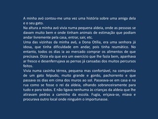 A minha avó contou-me uma vez uma história sobre uma amiga dela
e o seu gato.
Na altura a minha avó vivia numa pequena aldeia, onde as pessoas se
davam muito bem e onde tinham animais de estimação que podiam
andar livremente pela casa, entrar, sair, etc.
Uma das vizinhas da minha avó, a Dona Otília, era uma senhora já
idosa, que tinha dificuldade em andar, pois tinha reumático. No
entanto, todos os dias ia ao mercado comprar os alimentos de que
precisava. Dizia ela que era um exercício que lhe fazia bem, apanhava
ar fresco e desenferrujava as pernas já cansadas dos muitos percursos
feitos.
Vivia numa casinha térrea, pequena mas confortável, na companhia
de um gato felpudo, muito grande e gordo, pachorrento e que
passava os dias em cima dos muros ao sol. Passeava-se em casa e na
rua como se fosse o rei da aldeia, olhando sobranceiramente para
tudo e para todos. E não ligava nenhuma às crianças da aldeia que lhe
atiravam pedras a caminho da escola. Fugia, eriçava-se, miava e
procurava outro local onde ninguém o importunasse.
 