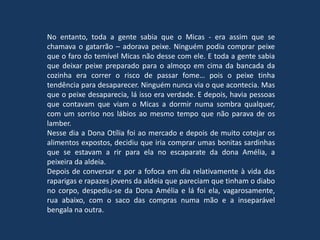 No entanto, toda a gente sabia que o Micas - era assim que se
chamava o gatarrão – adorava peixe. Ninguém podia comprar peixe
que o faro do temível Micas não desse com ele. E toda a gente sabia
que deixar peixe preparado para o almoço em cima da bancada da
cozinha era correr o risco de passar fome… pois o peixe tinha
tendência para desaparecer. Ninguém nunca via o que acontecia. Mas
que o peixe desaparecia, lá isso era verdade. E depois, havia pessoas
que contavam que viam o Micas a dormir numa sombra qualquer,
com um sorriso nos lábios ao mesmo tempo que não parava de os
lamber.
Nesse dia a Dona Otília foi ao mercado e depois de muito cotejar os
alimentos expostos, decidiu que iria comprar umas bonitas sardinhas
que se estavam a rir para ela no escaparate da dona Amélia, a
peixeira da aldeia.
Depois de conversar e por a fofoca em dia relativamente à vida das
raparigas e rapazes jovens da aldeia que pareciam que tinham o diabo
no corpo, despediu-se da Dona Amélia e lá foi ela, vagarosamente,
rua abaixo, com o saco das compras numa mão e a inseparável
bengala na outra.
 