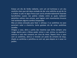 Estava um dia de Verão radiante, com um sol luminoso e um céu
azulinho claro que até dava vontade de dar uma voltinha ao pé do rio
e molhar os pés na água fresca que corria amodorradamente fazendo
barulhinhos suaves nas pedras roladas entre as quais nadavam
peixinhos calmos mas ariscos, que fugiam com movimentos bruscos
mal avistavam alguma sombra inesperada.
Mas já estava atrasada para fazer o almoço. E as sardinhas no saco
pareciam estar a chamá-la, tanto gostava ela de umas sardinhas
assadas.
Chegou a casa, abriu a porta das traseiras que tinha sempre uma
nesga aberta para o Micas poder entrar e sair, entrou na cozinha e
colocou o saco das compras em cima da mesa. Depois tirou o saco
com as sardinhas, abriu-o e tirando um prato do armário da loiça,
dispôs as sardinhas e polvilhou-as com sal, para depois as ir assar no
jardim.
 