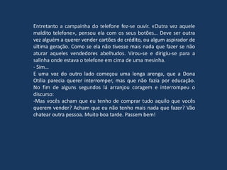 Entretanto a campainha do telefone fez-se ouvir. «Outra vez aquele
maldito telefone», pensou ela com os seus botões… Deve ser outra
vez alguém a querer vender cartões de crédito, ou algum aspirador de
última geração. Como se ela não tivesse mais nada que fazer se não
aturar aqueles vendedores abelhudos. Virou-se e dirigiu-se para a
salinha onde estava o telefone em cima de uma mesinha.
- Sim…
E uma voz do outro lado começou uma longa arenga, que a Dona
Otília parecia querer interromper, mas que não fazia por educação.
No fim de alguns segundos lá arranjou coragem e interrompeu o
discurso:
-Mas vocês acham que eu tenho de comprar tudo aquilo que vocês
querem vender? Acham que eu não tenho mais nada que fazer? Vão
chatear outra pessoa. Muito boa tarde. Passem bem!
 