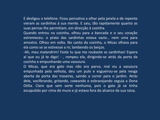 E desligou o telefone. Ficou pensativa a olhar pela janela e de repente
vieram as sardinhas à sua mente. E saiu, tão rapidamente quanto as
suas pernas lhe permitiam, em direcção à cozinha.
Quando entrou na cozinha, olhou para a bancada e o seu coração
estremeceu: o prato das sardinhas estava vazio… nem uma para
amostra. Olhou em volta. No canto da cozinha, o Micas olhava para
ela como se se estivesse a rir, lambendo os beiços.
-Ah, meu malandrim! Foste tu que me roubaste as sardinhas! Espera
aí que eu já te digo! - , rompeu ela, dirigindo-se atrás da porta da
cozinha e empunhando uma vassoura.
O Micas, que era gato mas não era parvo, mal viu a vassoura
empunhada pela velhota, deu um pulo e esgueirou-se pela nesga
aberta da porta das traseiras, saindo a correr para o jardim. Atrás
dele, vociferando, gritando, coxeando e esbracejando seguia a Dona
Otília. Claro que sem sorte nenhuma, pois o gato já se tinha
escapulido por cima do muro e já estava fora do alcance da sua raiva.
 