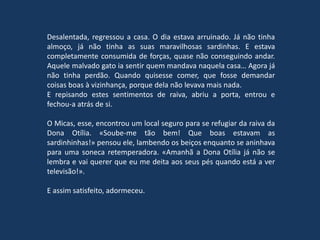 Desalentada, regressou a casa. O dia estava arruinado. Já não tinha
almoço, já não tinha as suas maravilhosas sardinhas. E estava
completamente consumida de forças, quase não conseguindo andar.
Aquele malvado gato ia sentir quem mandava naquela casa… Agora já
não tinha perdão. Quando quisesse comer, que fosse demandar
coisas boas à vizinhança, porque dela não levava mais nada.
E repisando estes sentimentos de raiva, abriu a porta, entrou e
fechou-a atrás de si.
O Micas, esse, encontrou um local seguro para se refugiar da raiva da
Dona Otília. «Soube-me tão bem! Que boas estavam as
sardinhinhas!» pensou ele, lambendo os beiços enquanto se aninhava
para uma soneca retemperadora. «Amanhã a Dona Otília já não se
lembra e vai querer que eu me deita aos seus pés quando está a ver
televisão!».
E assim satisfeito, adormeceu.
 
