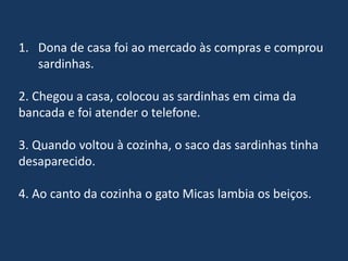 1. Dona de casa foi ao mercado às compras e comprou
sardinhas.
2. Chegou a casa, colocou as sardinhas em cima da
bancada e foi atender o telefone.
3. Quando voltou à cozinha, o saco das sardinhas tinha
desaparecido.
4. Ao canto da cozinha o gato Micas lambia os beiços.
 