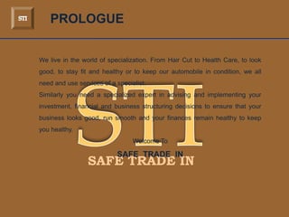 SAFE TRADE IN
PROLOGUE
We live in the world of specialization. From Hair Cut to Health Care, to look
good, to stay fit and healthy or to keep our automobile in condition, we all
need and use services of a specialist.
Similarly you need a specialized expert in advising and implementing your
investment, financial and business structuring decisions to ensure that your
business looks good, run smooth and your finances remain healthy to keep
you healthy.
Welcome To
SAFE TRADE IN
 