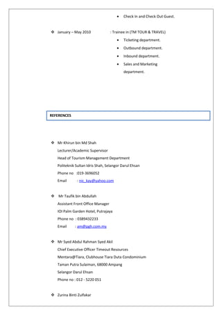 • Check In and Check Out Guest.
 January – May 2010 : Trainee in (TM TOUR & TRAVEL)
• Ticketing department.
• Outbound department.
• Inbound department.
• Sales and Marketing
department.
 Mr Khirun bin Md Shah
Lecturer/Academic Supervisor
Head of Tourism Management Department
Politeknik Sultan Idris Shah, Selangor Darul Ehsan
Phone no :019-3696052
Email : nic_kay@yahoo.com
 Mr Taufik bin Abdullah
Assistant Front Office Manager
IOI Palm Garden Hotel, Putrajaya
Phone no : 0389432233
Email : am@pgh.com.my
 Mr Syed Abdul Rahman Syed Akil
Chief Executive Officer Timeout Resources
Mentara@Tiara, Clubhouse Tiara Duta Condominium
Taman Putra Sulaiman, 68000 Ampang
Selangor Darul Ehsan
Phone no : 012 - 5220 051
 Zurina Binti Zulfakar
REFERENCES
 