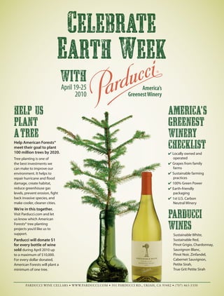 Celebrate
Earth Week
America’s
GreenestWinery
with
April 19-25
2010
HELP US
PLANT
ATREE
Help American Forests®
meet their goal to plant
100 million trees by 2020.
Tree planting is one of
the best investments we
can make to improve our
environment. It helps to
repair hurricane and flood
damage, create habitat,
reduce greenhouse gas
levels, prevent erosion, fight
back invasive species, and
make cooler, cleaner cities.
We’re in this together.
Visit Parducci.com and let
us know which American
Forests® tree planting
projects you’d like us to
support.
Parducci will donate $1
for every bottle of wine
sold during April 2010 up
to a maximum of $10,000.
For every dollar donated,
American Forests will plant a
minimum of one tree.
America'S
GREENEST
WINERY
CHECKLIST
Locally owned and
operated
Grapes from family
farms
Sustainable farming
practices
100% Green Power
Earth-friendly
packaging
1st U.S. Carbon
Neutral Winery
Parducci
Wines
Sustainable White,
Sustainable Red,
Pinot Grigio, Chardonnay,
Sauvignon Blanc,
Pinot Noir, Zinfandel,
Cabernet Sauvignon,
Petite Sirah,
True Grit Petite Sirah
PARDUCCI WINE CELLARS • WWW.PARDUCCI.COM • 501 PARDUCCI RD., UKIAH, CA 95482 • (707) 463-5350
 