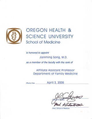 OREGONHEALTH&
SCIENCEUNIVERSITY
Schoolof Medicine
ishonoredtoappoint
JianmingSong,M.D.
asa memberof thefacultywiththerankof
AffiliateAssistant Professor
Departmentof FamilyMedicine
ar*rt*o"., Aglil 3,2008
Dean,Schoolof Medicire
 