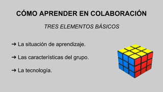 CÓMO APRENDER EN COLABORACIÓN 
TRES ELEMENTOS BÁSICOS 
➔ La situación de aprendizaje. 
➔ Las características del grupo. 
➔ La tecnología. 
 