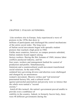 38
CHAPTER 2: ITALIAN AUTONOMIA
Like nowhere else in Europe, Italy experienced a wave of
protests in the 1970s that drew in
millions of participants and challenged the control mechanisms
of the entire social order. The long wave
of Italian social movements began with sporadic student
protests that reached a high point in 1968.
Unlike most countries, however, as campus protests subsided,
Italian students found support among
factory workers. During the Hot Autumn of 1969, intense labor
conflicts paralyzed industry, and for
four years, workers and management battled for control of
production and profits. Simultaneously,
feminism and a countercultural youth movement transformed
social relations. In the mid-1970s,
outdated laws governing divorce and abortion were challenged
and changed by an autonomous
women's movement. Massive strikes and "red terrorism"
punctuated factory life, and a cultural revolt
against patriarchal paternalism and poverty were so intense that
the rebels were named a "second
society."
Amid all this turmoil, the nation's government proved unable to
provide even a semblance of
stability to the country. Indeed, in formerly fascist Italy, there
were 48 different governments during the
 