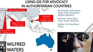 USING GIS FOR ADVOCACY
IN AUTHORITARIAN COUNTRIES
Cambodia: Sahmakum
Teang Tnaut (Engineers
Without Borders).
Kuwait: Amec (then
Amec Foster Wheeler).
Qatar: Esri Northeast
Africa.
Kuwait 2013-17
12,500km away
Qatar 2017-18
12,000km away
Cambodia
2011-12
6,500KM away
Bonus: ISIS next door
WILFRED
WATERS
 
