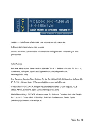 Página 1 de 15
Sesión: II.- DISEÑO DE VÍAS PARA UNA MOVILIDAD MÁS SEGURA
3. Diseño de infraestructuras más seguras
Diseño, desarrollo y validación de una barrera de hormigón in situ, sostenible y de altas
prestaciones
Autor/Autores
Eloi Boix, René Molina, Xavier Latorre: Applus+ IDIADA. L’Albornar – PO Box 20, E-43710,
Santa Oliva, Tarragona, Spain (eboix@idiada.com, xlatorre@idiada.com,
rmolina@idiada.com)
Eva Campmol, Carolina Rios, Christian Cortés: Servià Cantó S.A. C/ Bonastruc de Porta, 20-
2ª, E-17001, Girona, Spain (ECampmolAy@fcc.es, ccortesfu@fcc.es)
Ginés Antolino: GIVASA S.A. Polígon Industrial El Barcelonès, C/ Can Noguera, 13, E-
08630, Abrera, Barcelona, Spain (ginesantolino@givasa.com)
María Elena Hidalgo: EIFFAGE Infraestructuras. Pol. Industrial Carretera de la Isla, Parcela
E-L.3, Ctra. El Copero – Esq. c/ Río Viejo, E-41703, Dos Hermanas, Sevilla, Spain
(mehidalgo@infraestructuras.eiffage.es)
 