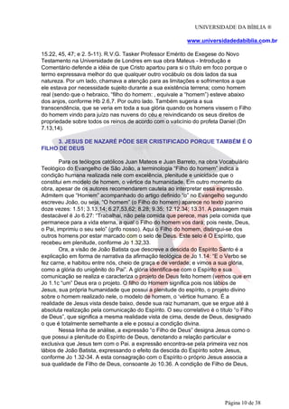 UNIVERSIDADE DA BÍBLIA ®
www.universidadedabiblia.com.br
15.22, 45, 47; e 2. 5-11). R.V.G. Tasker Professor Emérito de Exegese do Novo
Testamento na Universidade de Londres em sua obra Mateus - Introdução e
Comentário defende a idéia de que Cristo apartou para si o título em foco porque o
termo expressava melhor do que qualquer outro vocábulo os dois lados da sua
natureza. Por um lado, chamava a atenção para as limitações e sofrimentos a que
ele estava por necessidade sujeito durante a sua existência terrena; como homem
real (sendo que o hebraico, “filho do homem: , equivale a “homem”) esteve abaixo
dos anjos, conforme Hb 2.6,7. Por outro lado. Também sugeria a sua
transcendência, que se veria em toda a sua glória quando os homens vissem o Filho
do homem vindo para juízo nas nuvens do céu e reivindicando os seus direitos de
propriedade sobre todos os reinos de acordo com o vaticínio do profeta Daniel (Dn
7.13,14).
3. JESUS DE NAZARÉ PÔDE SER CRISTIFICADO PORQUE TAMBÉM É O
FILHO DE DEUS
Para os teólogos católicos Juan Mateos e Juan Barreto, na obra Vocabulário
Teológico do Evangelho de São João, a terminologia “Filho do homem” indica a
condição humana realizada nele com excelência, plenitude e unicidade que o
constitui em modelo de homem, o vértice da humanidade. Em outro momento da
obra, apesar de os autores recomendarem cautela ao interpretar essa expressão.
Admitem que “Homem” acompanhado do artigo definido “o” no Evangelho segundo
escreveu João, ou seja, “O homem” (o Filho do homem) aparece no texto joanino
doze vezes: 1.51; 3.13,14; 6.27,53,62; 8.28; 9.35; 12.12,34; 13.31. A passagem mais
destacável é Jo 6.27: “Trabalhai, não pela comida que perece, mas pela comida que
permanece para a vida eterna, a qual o Filho do homem vos dará; pois neste, Deus,
o Pai, imprimiu o seu selo” (grifo nosso). Aqui o Filho do homem, distingui-se dos
outros homens por estar marcado com o selo de Deus. Este selo é O Espírito, que
recebeu em plenitude, conforme Jo 1.32,33.
Ora, a visão de João Batista que descreve a descida do Espírito Santo é a
explicação em forma de narrativa da afirmação teológica de Jo 1.14: “E o Verbo se
fez carne, e habitou entre nós, cheio de graça e de verdade; e vimos a sua glória,
como a glória do unigênito do Pai”. A glória identifica-se com o Espírito e sua
comunicação se realiza e caracteriza o projeto de Deus feito homem (vemos que em
Jo 1.1c “um” Deus era o projeto. O filho do Homem significa pois nos lábios de
Jesus, sua própria humanidade que possui a plenitude do espírito, o projeto divino
sobre o homem realizado nele, o modelo de homem, o ‘vértice humano. É a
realidade de Jesus vista desde baixo, desde sua raiz humanam, que se ergue até à
absoluta realização pela comunicação do Espírito. O seu correlativo é o título “o Filho
de Deus”, que significa a mesma realidade vista de cima, desde de Deus, designado
o que é totalmente semelhante a ele e possui a condição divina.
Nessa linha de análise, a expressão “o Filho de Deus” designa Jesus como o
que possui a plenitude do Espírito de Deus, denotando a relação particular e
exclusiva que Jesus tem com o Pai. a expressão encontra-se pela primeira vez nos
lábios de João Batista, expressando o efeito da descida do Espírito sobre Jesus,
conforme Jo 1.32-34. A esta consagração com o Espírito o próprio Jesus associa a
sua qualidade de Filho de Deus, consoante Jo 10.36. A condição de Filho de Deus,
Página 10 de 38
 