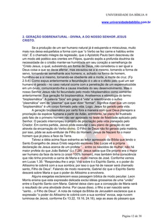 UNIVERSIDADE DA BÍBLIA ®
www.universidadedabiblia.com.br
2. GERAÇÃO SOBRENATURAL - DIVINA, A DO NOSSO SENHOR JESUS
CRISTO.
Se a produção de um ser humano natural já é estupenda e miraculosa, muito
mais nos deixa estupefatos a forma com que “o Verbo se fez carne e habitou entre
nós”. É o chamado milagre da regressão, que o Apóstolo Paulo bem descreveu de
um modo até poético aos crentes em Filipos, quando expôs a profunda doutrina da
necessidade de o cristão manter-se humildade em seu coração a semelhança de
“Cristo Jesus, o qual, subsistindo em forma de Deus, não considerou o ser igual a
Deus coisa a que se devia aferrar, mas esvaziou-se a si mesmo, tomando a forma de
servo, tornando-se semelhante aos homens; e, achado na forma de homem,
humilhou-se a si mesmo, tornando-se obediente até a morte, e morte de cruz. (Fp
2.5-8). Como expus anteriormente a fecundação é o ato e o efeito pelo qual um ser
humano é gerado - no caso natural ocorre com a penetração de um espermatozóide
em um óvulo, comunicando-lhe a causa imediata do seu desenvolvimento. Mas o
nosso Senhor Jesus não foi fecundado pelo modo hiloplasmático como comentei
anteriormente. Sua geração foi bioplasmática. Analisemos a etimologia do termo
“bioplasmática”. A palavra “bios” em grego é “vida” e relembrando o sufixo
“plasmática” vem de “plasmar” que quer dizer “formar”. Significa dizer que um corpo
“bioplasmático” é um corpo formado pela vida. Logo, Jesus foi gerado pela vida.
A geração bioplasmática por certo fora a maneira com qual Deus planejara a
procriação da espécie humana a partir de Adão, entretanto, tal plano foi frustrado
pelo fato de o primeiro homem não ser aprovado no teste de fidelidade aplicado pelo
Senhor. O pecado interrompeu o projeto de procriação pela vida planejado pelo
Criador. Em contra partida, Jeová pôde executar o seu plano de geração do ser
através da encarnação do Verbo divino. O Filho de Deus não foi gerado pela matéria,
por isso, pôde se auto-entitular de Filho do Homem. Jesus de Nazaré foi o maior
homem que já pisou a face da Terra.
Talvez a idéia acima fique estranha ao leitor apressado da Bíblia que lendo o
Santo Evangelho de Jesus Cristo segundo escreveu São Lucas vê a própria
declaração de Jesus acerca de um profeta “... entre os nascidos de mulher, não há
maior profeta do que João Batista” (Lc 7.28). Jesus sabia que Ele próprio era o maior
ser humano da face da terra (o único 100% homem), mas também tinha consciência
que não tinha provindo a carne de Maria e muito menos de José. Conforme vemos
em Lucas 1.35: “Respondeu-lhe o anjo: Virá sobre ti o Espírito Santo, e o poder do
Altíssimo te cobrirá com a sua sombra; por isso o que há de nascer será chamado
santo, Filho de Deus”. Falando de modo reverente, Gabriel diz que o Espírito Santo
descerá sobre Maria e que o poder do Altíssimo a envolvera.
Alguns exegetas esclarecem essa passagem bíblica de modo peculiar. Leon
Morris ensina que esta expressão delicada exclui idéias grosseiras de uma “união”
entre o Espírito Santo com Maria. Gabriel deixa claro que a concepção de Maria será
o resultado de uma atividade divina. Por causa disso, o filho a ser nascido seria
“santo... o Filho de Deus”. A nota de rodapé da Bíblia de Jerusalém esclarece que a
expressão “o poder do Altíssimo te cobrirá com a sua sombra” evoca, seja nuvem
luminosa de Jeová, conforme Ex 13.22, 19.16, 24.16), seja as asas do pássaro que
Página 12 de 38
 