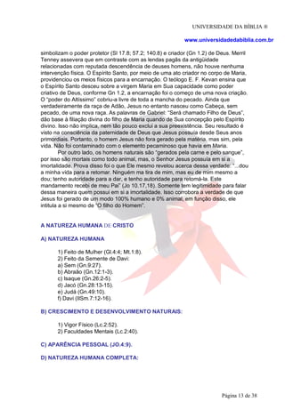 UNIVERSIDADE DA BÍBLIA ®
www.universidadedabiblia.com.br
simbolizam o poder protetor (Sl 17.8; 57.2; 140.8) e criador (Gn 1.2) de Deus. Merril
Tenney assevera que em contraste com as lendas pagãs da antigüidade
relacionadas com reputada descendência de deuses homens, não houve nenhuma
intervenção física. O Espírito Santo, por meio de uma ato criador no corpo de Maria,
providenciou os meios físicos para a encarnação. O teólogo E. F. Kevan ensina que
o Espírito Santo desceu sobre a virgem Maria em Sua capacidade como poder
criativo de Deus, conforme Gn 1.2, a encarnação foi o começo de uma nova criação.
O “poder do Altíssimo” cobriu-a livre de toda a mancha do pecado. Ainda que
verdadeiramente da raça de Adão, Jesus no entanto nasceu como Cabeça, sem
pecado, de uma nova raça. As palavras de Gabriel: “Será chamado Filho de Deus”,
dão base à filiação divina do filho de Maria quando de Sua concepção pelo Espírito
divino. Isso não implica, nem tão pouco exclui a sua preexistência. Seu resultado é
visto na consciência da paternidade de Deus que Jesus possuía desde Seus anos
primordiais. Portanto, o homem Jesus não fora gerado pela matéria, mas sim, pela
vida. Não foi contaminado com o elemento pecaminoso que havia em Maria.
Por outro lado, os homens naturais são “gerados pela carne e pelo sangue”,
por isso são mortais como todo animal, mas, o Senhor Jesus possuía em si a
imortalidade. Prova disso foi o que Ele mesmo revelou acerca dessa verdade: “...dou
a minha vida para a retomar. Ninguém ma tira de mim, mas eu de mim mesmo a
dou; tenho autoridade para a dar, e tenho autoridade para retomá-la. Este
mandamento recebi de meu Pai” (Jo 10.17,18). Somente tem legitimidade para falar
dessa maneira quem possui em si a imortalidade. Isso corrobora a verdade de que
Jesus foi gerado de um modo 100% humano e 0% animal, em função disso, ele
intitula a si mesmo de “O filho do Homem”.
A NATUREZA HUMANA DE CRISTO
A) NATUREZA HUMANA
1) Feito de Mulher (Gl.4:4; Mt.1:8).
2) Feito da Semente de Davi:
a) Sem (Gn.9:27).
b) Abraão (Gn.12:1-3).
c) Isaque (Gn.26:2-5).
d) Jacó (Gn.28:13-15).
e) Judá (Gn.49:10).
f) Davi (IISm.7:12-16).
B) CRESCIMENTO E DESENVOLVIMENTO NATURAIS:
1) Vigor Físico (Lc.2:52).
2) Faculdades Mentais (Lc.2:40).
C) APARÊNCIA PESSOAL (JO.4:9).
D) NATUREZA HUMANA COMPLETA:
Página 13 de 38
 