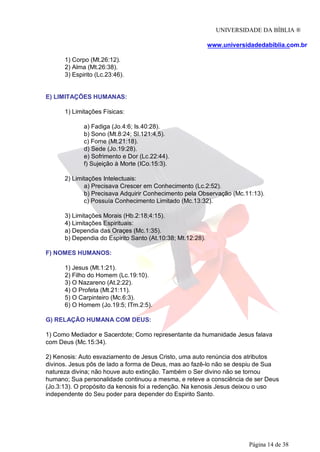 UNIVERSIDADE DA BÍBLIA ®
www.universidadedabiblia.com.br
1) Corpo (Mt.26:12).
2) Alma (Mt.26:38).
3) Espirito (Lc.23:46).
E) LIMITAÇÕES HUMANAS:
1) Limitações Físicas:
a) Fadiga (Jo.4:6; Is.40:28).
b) Sono (Mt.8:24; Sl.121:4,5).
c) Fome (Mt.21:18).
d) Sede (Jo.19:28).
e) Sofrimento e Dor (Lc.22:44).
f) Sujeição à Morte (ICo.15:3).
2) Limitações Intelectuais:
a) Precisava Crescer em Conhecimento (Lc.2:52).
b) Precisava Adquirir Conhecimento pela Observação (Mc.11:13).
c) Possuía Conhecimento Limitado (Mc.13:32).
3) Limitações Morais (Hb.2:18;4:15).
4) Limitações Espirituais:
a) Dependia das Oraçes (Mc.1:35).
b) Dependia do Espirito Santo (At.10:38; Mt.12:28).
F) NOMES HUMANOS:
1) Jesus (Mt.1:21).
2) Filho do Homem (Lc.19:10).
3) O Nazareno (At.2:22).
4) O Profeta (Mt.21:11).
5) O Carpinteiro (Mc.6:3).
6) O Homem (Jo.19:5; ITm.2:5).
G) RELAÇÃO HUMANA COM DEUS:
1) Como Mediador e Sacerdote; Como representante da humanidade Jesus falava
com Deus (Mc.15:34).
2) Kenosis: Auto esvaziamento de Jesus Cristo, uma auto renúncia dos atributos
divinos. Jesus pôs de lado a forma de Deus, mas ao fazê-lo não se despiu de Sua
natureza divina; não houve auto extinção. Também o Ser divino não se tornou
humano; Sua personalidade continuou a mesma, e reteve a consciência de ser Deus
(Jo.3:13). O propósito da kenosis foi a redenção. Na kenosis Jesus deixou o uso
independente do Seu poder para depender do Espirito Santo.
Página 14 de 38
 