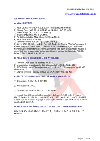UNIVERSIDADE DA BÍBLIA ®
www.universidadedabiblia.com.br
A NATUREZA DIVINA DE CRISTO
A) NOMES DIVINOS:
1) Deus (Jo.1:1; Jo.1:18(ARA); Jo.20:28; Rm.9:5; Tt.2:13; Hb.1:8).
2) Filho de Deus (Mt.8:29;16:16;27:40; Mc.14:61,62; Jo.5:25;10:36;
3) Alfa e Ômega (Ap.1:8,17;22:13; Is.44:6).
4) O Santo (At.3:14; Is.41:14; Os.11:9).
5) Pai da Eternidade e Maravilhoso (Is.9:6; Jz.13:18).
6) Deus Forte (Is.9:6; Is.10:21).
7) Senhor da Glória (ICo.2:8; Tg.1:21; Sl.24:8-10).
8) Senhor (At.9:17;16:31; Lc.2:11; Rm.10:9; Fp.2:11). O termo "Senhor" em grego é
Kúrios, e significa Chefe superior, Mestre, e como tal era empregado à pessoas
humanas, aos imperadores de Roma. Entretanto eles eram considerados deuses, e
somente à eles era permitido aplicar este título, no sentido de divindade (At.2:36;
IICo.4:5; Ef.4:5; IIPe.2:1; Ap.19:16).
B) PELO CULTO DIVINO QUE LHE É ATRIBUIDO:
1) Somente Deus pode ser adorado (Mt.4:10).
2) Jesus aceitou e não impediu Sua adoração (Mt.14:33; Lc.5:8;24:52).
3) O Pai deseja que o Filho seja adorado (Hb.1:6; Jo.5:22,23; compare Is.45:21-23
com Fp.2:10,11).
4) A Igreja primitiva o adorou e orava Ele (At.7:59,60; IICo.12:8-10).
C) PELOS OFÍCIOS DIVINOS QUE LHE FORAM ATRIBUÍDOS:
1) Criador (Jo.1:3; Hb.1:8-10; Cl.1:16).
2) Preservador (Cl.1:17).
3) Perdoador de pecados (Mc.2:5,7,11; Lc.7:49).
4) Jesus é Jeová Encarnado (Compare Is.40:3,4 com Jo.1:23; Is.8:13,14 com
IPe.2:7,8 e At.4:11; IPe.2:6 com Is.28:16 e Sl.118:22; Nm.21:6,7 com ICo.10:9(ARA
= Senhor; ARC = Cristo; no grego = Criston); Sl.102:22-27 com Hb.1:10-12; Is.60:19
com Lc.2:32; Zc.3:1,2).
D) PELA ASSOCIAÇÃO DE JESUS, O FILHO, COM O NOME DE DEUS PAI
IICo.13:14; ICo.12:4-6; ITs.3:11; Rm.1:7; Tg.1:1; IIPe.1:1; Ap.7:10; Cl.2:2; Jo.17:3;
Mt.28:19
Página 15 de 38
 