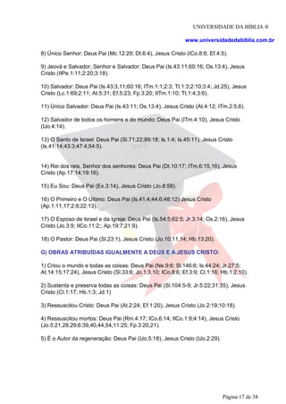 UNIVERSIDADE DA BÍBLIA ®
www.universidadedabiblia.com.br
8) Único Senhor: Deus Pai (Mc.12:29; Dt.6:4), Jesus Cristo (ICo.8:6; Ef.4:5).
9) Jeová e Salvador, Senhor e Salvador: Deus Pai (Is.43:11;60:16; Os.13:4), Jesus
Cristo (IIPe.1:11;2:20;3:18).
10) Salvador: Deus Pai (Is.43:3,11;60:16; ITm.1:1;2:3; Tt.1:3;2:10;3:4; Jd.25), Jesus
Cristo (Lc.1:69;2:11; At.5:31; Ef.5:23; Fp.3:20; IITm.1:10; Tt.1:4;3:6).
11) Único Salvador: Deus Pai (Is.43:11; Os.13:4), Jesus Cristo (At.4:12; ITm.2:5,6).
12) Salvador de todos os homens e do mundo: Deus Pai (ITm.4:10), Jesus Cristo
(IJo.4:14).
13) O Santo de Israel: Deus Pai (Sl.71:22;89:18; Is.1:4; Is.45:11), Jesus Cristo
(Is.41:14;43:3;47:4;54:5).
14) Rei dos reis, Senhor dos senhores: Deus Pai (Dt.10:17; ITm.6:15,16), Jesus
Cristo (Ap.17:14;19:16).
15) Eu Sou: Deus Pai (Ex.3:14), Jesus Cristo (Jo.8:58).
16) O Primeiro e O Último: Deus Pai (Is.41:4;44:6;48:12) Jesus Cristo
(Ap.1:11,17;2:8;22:13).
17) O Esposo de Israel e da Igreja: Deus Pai (Is.54:5;62:5; Jr.3:14; Os.2:16), Jesus
Cristo (Jo.3:9; IICo.11:2;; Ap.19:7;21:9).
18) O Pastor: Deus Pai (Sl.23:1), Jesus Cristo (Jo.10:11,14; Hb.13:20).
G) OBRAS ATRIBUÍDAS IGUALMENTE A DEUS E A JESUS CRISTO:
1) Criou o mundo e todas as coisas: Deus Pai (Ne.9:6; Sl.146:6; Is.44:24; Jr.27:5;
At.14:15;17:24), Jesus Cristo (Sl.33:6; Jo.1:3,10; ICo.8:6; Ef.3:9; Cl.1:16; Hb.1:2,10).
2) Sustenta e preserva todas as coisas: Deus Pai (Sl.104:5-9; Jr.5:22;31:35), Jesus
Cristo (Cl.1:17; Hb.1:3; Jd.1)
3) Ressuscitou Cristo: Deus Pai (At.2:24; Ef.1:20), Jesus Cristo (Jo.2:19;10:18).
4) Ressuscitou mortos: Deus Pai (Rm.4:17; ICo.6:14; IICo.1:9;4:14), Jesus Cristo
(Jo.5:21,28,29;6:39,40,44,54;11:25; Fp.3:20,21).
5) É o Autor da regeneração: Deus Pai (IJo.5:18), Jesus Cristo (IJo.2:29).
Página 17 de 38
 