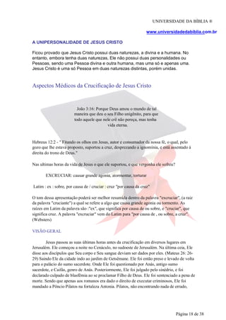 UNIVERSIDADE DA BÍBLIA ®
www.universidadedabiblia.com.br
A UNIPERSONALIDADE DE JESUS CRISTO
Ficou provado que Jesus Cristo possui duas naturezas, a divina e a humana. No
entanto, embora tenha duas naturezas, Ele não possui duas personalidades ou
Pessoas, sendo uma Pessoa divina e outra humana, mas uma só e apenas uma.
Jesus Cristo é uma só Pessoa em duas naturezas distintas, porém unidas.
Aspectos Médicos da Crucificação de Jesus Cristo
João 3:16: Porque Deus amou o mundo de tal
maneira que deu o seu Filho unigênito, para que
todo aquele que nele crê não pereça, mas tenha
vida eterna.
Hebreus 12:2 - " Fitando os olhos em Jesus, autor e consumador da nossa fé, o qual, pelo
gozo que lhe estava proposto, suportou a cruz, desprezando a ignomínia, e está assentado à
direita do trono de Deus."
Nas ultimas horas da vida de Jesus o que ele suportou, e que vergonha ele sofreu?
EXCRUCIAR: causar grande agonia, atormentar, torturar
Latim : ex : sobre, por causa de / cruciar : cruz "por causa da cruz"
O tom dessa apresentação poderá ser melhor resumida dentro da palavra "excruciar", (a raiz
da palavra "cruciante") a qual se refere a algo que causa grande agonia ou tormento. As
raízes em Latim da palavra são :"ex", que significa por causa de ou sobre, e "cruciar", que
significa cruz. A palavra "excruciar" vem do Latim para "por causa de , ou sobre, a cruz".
(Websters)
VISÃO GERAL
Jesus passou as suas últimas horas antes da crucificação em diversos lugares em
Jerusalém. Ele começou a noite no Cenáculo, no sudoeste de Jerusalém. Na última ceia, Ele
disse aos discípulos que Seu corpo e Seu sangue deviam ser dados por eles. (Mateus 26: 26-
29) Saindo Ele da cidade indo ao jardim de Getsêmane. Ele foi então preso e levado de volta
para o palácio do sumo sacerdote. Onde Ele foi questionado por Anás, antigo sumo
sacerdote, e Caifás, genro de Anás. Posteriormente, Ele foi julgado pelo sinédrio, e foi
declarado culpado de blasfêmia ao se proclamar Filho de Deus. Ele foi sentenciado a pena de
morte. Sendo que apenas aos romanos era dado o direito de executar criminosos, Ele foi
mandado a Pôncio Pilatos na fortaleza Antonia. Pilatos, não encontrando nada de errado,
Página 18 de 38
 