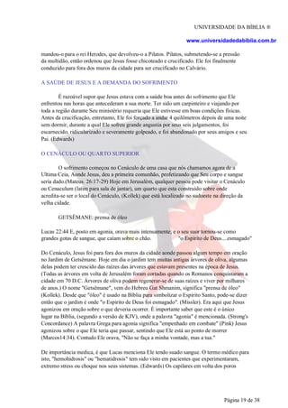 UNIVERSIDADE DA BÍBLIA ®
www.universidadedabiblia.com.br
mandou-o para o rei Herodes, que devolveu-o a Pilatos. Pilatos, submetendo-se a pressão
da multidão, então ordenou que Jesus fosse chicoteado e crucificado. Ele foi finalmente
conduzido para fora dos muros da cidade para ser crucificado no Calvário.
A SAÚDE DE JESUS E A DEMANDA DO SOFRIMENTO
É razoável supor que Jesus estava com a saúde boa antes do sofrimento que Ele
enfrentou nas horas que antecederam a sua morte. Ter sido um carpinteiro e viajando por
toda a região durante Seu ministério requeria que Ele estivesse em boas condições físicas.
Antes da crucificação, entretanto, Ele foi forçado a andar 4 quilômetros depois de uma noite
sem dormir, durante a qual Ele sofreu grande angustia por seus seis julgamentos, foi
escarnecido, ridicularizado e severamente golpeado, e foi abandonado por seus amigos e seu
Pai. (Edwards)
O CENÁCULO OU QUARTO SUPERIOR
O sofrimento começou no Cenáculo de uma casa que nós chamamos agora de a
Ultima Ceia, Aonde Jesus, deu a primeira comunhão, profetizando que Seu corpo e sangue
seria dado.(Mateus. 26:17-29) Hoje em Jerusalém, qualquer pessoa pode visitar o Cenáculo
ou Cenaculum (latim para sala de jantar), um quarto que esta construído sobre onde
acredita-se ser o local do Cenáculo, (Kollek) que está localizado no sudoeste na direção da
velha cidade.
GETSÊMANE: prensa de óleo
Lucas 22:44 E, posto em agonia, orava mais intensamente; e o seu suor tornou-se como
grandes gotas de sangue, que caíam sobre o chão. "o Espirito de Deus....esmagado"
Do Cenáculo, Jesus foi para fora dos muros da cidade aonde passou algum tempo em oração
no Jardim de Getsêmane. Hoje em dia o jardim tem muitas antigas árvores de oliva, algumas
delas podem ter crescido das raízes das árvores que estavam presentes na época de Jesus.
(Todas as árvores em volta de Jerusalém foram cortadas quando os Romanos conquistaram a
cidade em 70 D.C. Árvores de oliva podem regenerar-se de suas raízes e viver por milhares
de anos.) O nome "Getsêmane", vem do Hebreu Gat Shmanim, significa "prensa de óleo"
(Kollek). Desde que "óleo" é usado na Bíblia para simbolizar o Espirito Santo, pode-se dizer
então que o jardim é onde "o Espirito de Deus foi esmagado". (Missler). Era aqui que Jesus
agonizou em oração sobre o que deveria ocorrer. É importante saber que este é o único
lugar na Bíblia, (segundo a versão de KJV), onde a palavra "agonia" é mencionada. (Strong's
Concordance) A palavra Grega para agonia significa "empenhado em combate" (Pink) Jesus
agonizou sobre o que Ele teria que passar, sentindo que Ele está ao ponto de morrer
(Marcos14:34). Contudo Ele orava, "Não se faça a minha vontade, mas a tua."
De importância medica, é que Lucas menciona Ele tendo suado sangue. O termo médico para
isto, "hemohidrosis" ou "hematidrosis" tem sido visto em pacientes que experimentaram,
extremo stress ou choque nos seus sistemas. (Edwards) Os capilares em volta dos poros
Página 19 de 38
 
