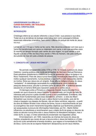 UNIVERSIDADE DA BÍBLIA ®
www.universidadedabiblia.com.br
UNIVERSIDADE DA BÍBLIA ®
CURSO BACHAREL EM TEOLOGIA
Matéria: CRISTOLOGIA
INTRODUÇÃO
Cristologia refere-se ao estudo referente a Jesus Cristo—sua pessoa e sua obra.
Tratar-se-á as temáticas da teologia sistemática bem como passagens bíblicas
essenciais referentes à temática, bem como o dilema do porquê da morte de Jesus
na cruz.
Lemos em Jo.1:14 que o Verbo se fez carne. Não devemos entender com isso que o
Verbo foi transformado em carne ou misturado com carne, e sim que escolheu para
Si mesmo um templo formado pelo ventre de uma virgem, no qual habitar; e que
Aquele que era o Filho de Deus ficou sendo o Filho do Homem, não pela confusão
da substância mas sim pela unidade de pessoa.
1. CONCEITO DE “JESUS HISTÓRICO”
No período compreendido entre 1774 a 1778, foi iniciada a procura do Jesus
Histórico. Lessing publicou pós morte as anotações de Hermann Samuel Reimarus.
Esse estudioso questionava a tradicional forma de apresentar Jesus na Igreja e no
Novo Testamento. Para ele Jesus nunca fizera uma reivindicação messiânica, nunca
institui qualquer sacramento, nunca predisse a sua morte e nem ressuscitou dentre
os mortos. Dizia que Jesus era um engodo. Essa atitude instigou a busca do Jesus
“verdadeiro”. A metodologia racionalista foi a predominante como método de
pesquisa dessa busca, peculiar a primeira parte do século XIX. A polêmica desses
estudos foi um terreno fértil para nascerem obras pró e contra Jesus.
O interregno entre a Primeira e a Segunda Grande Guerra Mundial foi a
ocasião em que a busca do Jesus histórico foi abandonada, em função da falta de
interesse pela procura e pelas dúvidas quanto a sua possibilidade. Entretanto, três
fatores foram fundamentais para essa desistência: primeiro - a obra de Albert
Schweitzer que revelou a idéia de que o Jesus liberal nunca existiu, pois ele foi
criado e baseado nos desejos de liberais, não em fatos verídicos; segundo - a partir
da obra de William Wrede e dos críticos da forma, houve o reconhecimento de que
os evangelhos não eram meramente biografias objetivas que facilmente poderiam
ser pesquisadas à procura de informações historicistas; por fim - Martin Kähler
influenciou os estudiosos a reconhecerem que o objeto da fé da igreja no decurso de
todos os séculos nunca tinha sido o Jesus histórico do liberalismo teológico, mas o
cristo da fé, ou seja, o Cristo sobrenatural proclamado nas Sagradas Letras.
Ernst käsemann, em 1953, reacendeu as chamas da busca do Jesus da
história, propalando seu receio de que a lacuna entre o Jesus da história e o Cristo
da fé era muito semelhante à heresia docética, que negava a humanidade do Filho
de Deus. Como era de se esperar Käsemann decepcionou-se em seus intentos.
Página 2 de 38
 