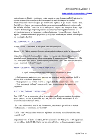 UNIVERSIDADE DA BÍBLIA ®
www.universidadedabiblia.com.br
suados tornam-se frágeis e começam a pingar sangue no suor. Um caso na história é descrito
em que uma menina que tinha medo de ataques aéreo, na Primeira guerra mundial,
desenvolveu estas condições depois que ocorreu uma explosão de gás na casa vizinha a dela.
(Scott) Outro relatório menciona uma freira que, ao estar ameaçada de morte pelas espadas
dos soldados inimigos, "estava tão aterrorizada que ela sangrava por toda parte do seu corpo
e morreu de hemorragia na presença de seus atacantes."(Grafenberg) Em memorial ao
sofrimento de Jesus, a igreja que agora está em Getsêmane é conhecida como a Igreja da
Agonia. (também chamada de Igreja das Nações porque muitas nações doaram dinheiro para
sua construção).(Kollek)
ABANDONADO PELOS HOMENS
Mateus 26:56b: "Então todos os discípulos, deixando-o fugiram."
Salmos 22:11: "Não te alongues de mim, pois a angústia está perto, e não há quem acuda."
Enquanto estava em Getsêmane, Jesus é traído por Judas e preso pelos Judeus. Todos os
seus discípulos o abandonaram, até mesmo ao custo de ter que correr nu (Marcos 14:51-52).
Ele é preso (João 18:12) então levado de volta para a cidade e para corte do Sumo Sacerdote,
aonde é localizada perto do Cenáculo.
ASPECTOS ILEGAIS DO JULGAMENTO DE JESUS
A seguir estão alguns dos aspectos ilegais do julgamento de Jesus:
- Os julgamentos poderiam ocorrer somente nos lugares de reunião regular do Sinédrio
(não no palácio do Sumo Sacerdote)
- Os julgamentos não podiam ocorrer na véspera do Sabat ou de Festas e nem a noite
- Uma sentença de "culpado" somente poderia ser pronunciada no dia seguinte ao
julgamento
A INTRODUÇÃO DAS TESTEMUNHAS
Deut 19:15: "Uma só testemunha não se levantará contra alguém por qualquer iniquidade,
ou por qualquer pecado, seja qual for o pecado cometido; pela boca de duas ou de três
testemunhas se estabelecerá o fato."
Deut 17:6: "Pela boca de duas ou três testemunhas, será morto o que houver de morrer;
pela boca duma só testemunha não morrerá."
Marcos 14:56: "Porque contra ele muitos depunham falsamente, mas os testemunhos não
concordavam."
Enquanto na corte do Sumo Sacerdote, Ele foi questionado por Anás (João 18:13) e golpeado
por um soldado (João 18: 22). Ele foi trazido então a Caifás e ao Sinédrio, que procuravam
Página 20 de 38
 