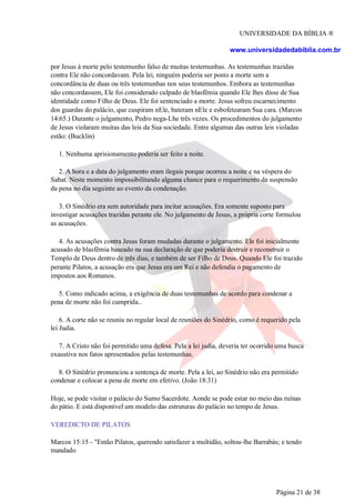 UNIVERSIDADE DA BÍBLIA ®
www.universidadedabiblia.com.br
por Jesus à morte pelo testemunho falso de muitas testemunhas. As testemunhas trazidas
contra Ele não concordavam. Pela lei, ninguém poderia ser posto a morte sem a
concordância de duas ou três testemunhas nos seus testemunhos. Embora as testemunhas
não concordassem, Ele foi considerado culpado de blasfêmia quando Ele lhes disse de Sua
identidade como Filho de Deus. Ele foi sentenciado a morte. Jesus sofreu escarnecimento
dos guardas do palácio, que cuspiram nEle, bateram nEle e esbofetearam Sua cara. (Marcos
14:65.) Durante o julgamento, Pedro nega-Lhe três vezes. Os procedimentos do julgamento
de Jesus violaram muitas das leis da Sua sociedade. Entre algumas das outras leis violadas
estão: (Bucklin)
1. Nenhuma aprisionamento poderia ser feito a noite.
2. A hora e a data do julgamento eram ilegais porque ocorreu a noite e na véspera do
Sabat. Neste momento impossibilitando alguma chance para o requerimento da suspensão
da pena no dia seguinte ao evento da condenação.
3. O Sinédrio era sem autoridade para incitar acusações. Era somente suposto para
investigar acusações trazidas perante ele. No julgamento de Jesus, a própria corte formulou
as acusações.
4. As acusações contra Jesus foram mudadas durante o julgamento. Ele foi inicialmente
acusado de blasfêmia baseado na sua declaração de que poderia destruir e reconstruir o
Templo de Deus dentro de três dias, e também de ser Filho de Deus. Quando Ele foi trazido
perante Pilatos, a acusação era que Jesus era um Rei e não defendia o pagamento de
impostos aos Romanos.
5. Como indicado acima, a exigência de duas testemunhas de acordo para condenar a
pena de morte não foi cumprida..
6. A corte não se reuniu no regular local de reuniões do Sinédrio, como é requerido pela
lei Judia.
7. A Cristo não foi permitido uma defesa. Pela a lei judia, deveria ter ocorrido uma busca
exaustiva nos fatos apresentados pelas testemunhas.
8. O Sinédrio pronunciou a sentença de morte. Pela a lei, ao Sinédrio não era permitido
condenar e colocar a pena de morte em efetivo. (João 18:31)
Hoje, se pode visitar o palácio do Sumo Sacerdote. Aonde se pode estar no meio das ruínas
do pátio. E está disponível um modelo das estruturas do palácio no tempo de Jesus.
VEREDICTO DE PILATOS
Marcos 15:15 - "Então Pilatos, querendo satisfazer a multidão, soltou-lhe Barrabás; e tendo
mandado
Página 21 de 38
 