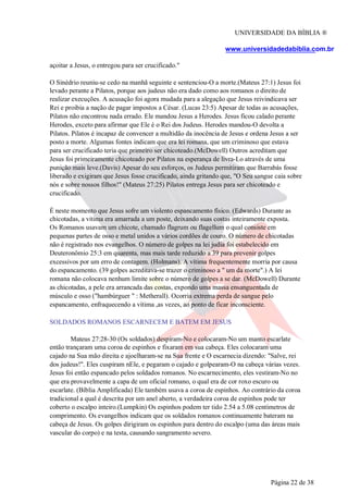 UNIVERSIDADE DA BÍBLIA ®
www.universidadedabiblia.com.br
açoitar a Jesus, o entregou para ser crucificado."
O Sinédrio reuniu-se cedo na manhã seguinte e sentenciou-O a morte.(Mateus 27:1) Jesus foi
levado perante a Pilatos, porque aos judeus não era dado como aos romanos o direito de
realizar execuções. A acusação foi agora mudada para a alegação que Jesus reivindicava ser
Rei e proibia a nação de pagar impostos a César. (Lucas 23:5) Apesar de todas as acusações,
Pilatos não encontrou nada errado. Ele mandou Jesus a Herodes. Jesus ficou calado perante
Herodes, exceto para afirmar que Ele é o Rei dos Judeus. Herodes mandou-O devolta a
Pilatos. Pilatos é incapaz de convencer a multidão da inocência de Jesus e ordena Jesus a ser
posto a morte. Algumas fontes indicam que era lei romana, que um criminoso que estava
para ser crucificado teria que primeiro ser chicoteado.(McDowell) Outros acreditam que
Jesus foi primeiramente chicoteado por Pilatos na esperança de livra-Lo através de uma
punição mais leve.(Davis) Apesar do seu esforços, os Judeus permitiram que Barrabás fosse
liberado e exigiram que Jesus fosse crucificado, ainda gritando que, "O Seu sangue caia sobre
nós e sobre nossos filhos!" (Mateus 27:25) Pilatos entrega Jesus para ser chicoteado e
crucificado.
É neste momento que Jesus sofre um violento espancamento físico. (Edwards) Durante as
chicotadas, a vitima era amarrada a um poste, deixando suas costas inteiramente exposta.
Os Romanos usavam um chicote, chamado flagrum ou flagellum o qual consiste em
pequenas partes de osso e metal unidos a vários cordões de couro. O número de chicotadas
não é registrado nos evangelhos. O número de golpes na lei judia foi estabelecido em
Deuteronômio 25:3 em quarenta, mas mais tarde reduzido a 39 para prevenir golpes
excessivos por um erro de contagem. (Holmans). A vítima frequentemente morria por causa
do espancamento. (39 golpes acreditava-se trazer o criminoso a " um da morte".) A lei
romana não colocava nenhum limite sobre o número de golpes a se dar. (McDowell) Durante
as chicotadas, a pele era arrancada das costas, expondo uma massa ensanguentada de
músculo e osso ("hambúrguer " : Metherall). Ocorria extrema perda de sangue pelo
espancamento, enfraquecendo a vítima ,as vezes, ao ponto de ficar inconsciente.
SOLDADOS ROMANOS ESCARNECEM E BATEM EM JESUS
Mateus 27:28-30 (Os soldados) despiram-No e colocaram-No um manto escarlate
então trançaram uma coroa de espinhos e fixaram em sua cabeça. Eles colocaram uma
cajado na Sua mão direita e ajoelharam-se na Sua frente e O escarnecia dizendo: "Salve, rei
dos judeus!". Eles cuspiram nEle, e pegaram o cajado e golpearam-O na cabeça várias vezes.
Jesus foi então espancado pelos soldados romanos. No escarnecimento, eles vestiram-No no
que era provavelmente a capa de um oficial romano, o qual era de cor roxo escuro ou
escarlate. (Bíblia Amplificada) Ele também usava a coroa de espinhos. Ao contrário da coroa
tradicional a qual é descrita por um anel aberto, a verdadeira coroa de espinhos pode ter
coberto o escalpo inteiro.(Lumpkin) Os espinhos podem ter tido 2.54 a 5.08 centímetros de
comprimento. Os evangelhos indicam que os soldados romanos continuamente bateram na
cabeça de Jesus. Os golpes dirigiram os espinhos para dentro do escalpo (uma das áreas mais
vascular do corpo) e na testa, causando sangramento severo.
Página 22 de 38
 