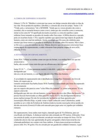 UNIVERSIDADE DA BÍBLIA ®
www.universidadedabiblia.com.br
A COROA DE ESPINHOS E O MANTO
Gênesis 3:17b-18: "Maldita é a terra por tua causa; em fadiga comerás dela todos os dias da
tua vida. Ela te produzirá espinhos e abrolhos; e comerás das ervas do campo. "Isaías 1:18
"Vinde, pois, e arrazoemos," diz o SENHOR. "Ainda que os vossos pecados são como a
escarlata, eles se tornarão brancos como a neve; ainda que são vermelho como o carmesim,
tornar-se-ão como lã." O significado do manto escarlate e a coroa de espinhos é para
enfatizar Jesus tomando os pecados do mundo sobre Seu corpo. A Bíblia descreve o pecado
pela cor escarlata (Isaías 1:18) e aqueles espinhos que apareceram logo depois da queda do
homem, como um sinal da maldição. Assim, os artigos que Ele usou são símbolos para
mostrar que Jesus tomou os pecados (e maldições) do mundo sobre Ele mesmo. Não é claro
se Ele usou a coroa de espinhos na cruz. Mateus descreve que os romanos removeram Suas
roupas depois do espancamento, e então colocaram Suas próprias roupas de novo nEle.
(Mateus 27:31)
A SEVERIDADE DO ESPANCAMENTO
Isaías 50:6: "Ofereci as minhas costas aos que me feriam, e as minhas faces aos que me
arrancavam a
barba; não escondi o meu rosto dos que me afrontavam e me cuspiam."
Isaías 52:14: "..... Como pasmaram muitos à vista dele -- pois o seu aspecto estava tão
desfigurado que
não era o de um homem, e a sua figura não era a dos filhos dos homens --"
A severidade do espancamento não é detalhada nos evangelhos. Entretanto , no livro de
Isaías, ele sugere que os
romanos arrancaram Sua barba.(Isaías 50:8) Também é mencionado que Jesus foi espancado
tão severamente
que seu aspecto não parecia como "a dos filhos dos homens" i.e. como uma pessoa. "O seu
aspecto estava tão
desfigurado que não era o de um homem, e a sua figura não era a dos filhos dos homens." As
pessoa ficavam horrorizadas ao olhar para Ele (Isaías 52:13). Seu desfiguramento talvez
possa explicar porque Ele não foi reconhecido facilmente em Suas aparições pós
ressurreição.(Missler) Hoje, se pode visitar o local conhecido como Lithostrotos, aonde
acredita-se ser o chão da Fortaleza de Antônio.(todavia recente escavações talvez ponha em
dúvida esta teoria (Gonen)) O chão está marcado para jogos uma vez jogados por soldados
romanos.
Do espancamento, Jesus andou num trajeto, chamado agora de Via Dolorosa, para ser
crucificado em Gólgota. A distância total tem sido estimada em 595 metros. (Edwards). Uma
rua estreita de pedra, era provavelmente cercada por mercados no tempo de Jesus. Ele foi
conduzido através das ruas aglomeradas de gente carregando a barra transversal da cruz
(chamada patibulum) em contato com Seus ombros. A barra transversal provavelmente
pesava entre 36 e 50 quilos. Ele era cercado por um guarda dos soldados romanos, o qual
Página 23 de 38
 