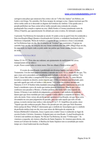 UNIVERSIDADE DA BÍBLIA ®
www.universidadedabiblia.com.br
carregava uma placa que anunciava Seu crime o de ser "o Rei dos Judeus" em Hebreu, em
Latim e em Grego. No caminho, Ele ficou incapaz de carregar a cruz. Alguns teorizam que Ele
talvez tenha caído ao ir descendo os degraus da Fortaleza de Antônio. Uma queda com o
pesado patibulum nas Suas costas talvez tenha causado uma contusão do coração,
predispondo Seu coração a ruptura na cruz. (Ball) Simão o Cireneu (atualmente norte da
África (Tripoli)), que aparentemente foi afetado por estes eventos, foi intimado a ajudar.
A presente Via Dolorosa foi marcada no século 16 sendo a rota na qual Cristo foi conduzido a
Sua crucificação.(Magi) Quanto a localização do Calvário, a verdadeira localização da Via
Dolorosa é disputada. Muita da tradição a respeito do que aconteceu a Jesus é encontrada
na Via Dolorosa hoje em dia. Há 14 estações de "eventos" que ocorreram e 9 igrejas no
caminho hoje em dia. As estações da cruz foram estabelecidas em 1800. (Magi) Hoje em dia,
há uma seção no trajeto onde se pode andar nas pedras que foram usadas durante a época
de Jesus.
SOFRIMENTO NA CRUZ
Salmo 22:16-17: " Pois cães me rodeiam; um ajuntamento de malfeitores me cerca;
transpassaram-me as mãos e
os pés. Posso contar todos os meus ossos. Eles me olham e ficam a mirar-me."
O evento da crucificação é profetizado em diversos lugares por todo o Velho
Testamento. Um dos mais impressionantes é narrado em Isaías 52:13, aonde ele diz que, "Eis
que o meu servo procederá com prudência; será exaltado, e elevado, e mui sublime." Em
João 3, Jesus fala sobre o cumprimento dessa profecia quando Ele diz, "E como Moisés
levantou a serpente no deserto, assim importa que o Filho do homem seja levantado; para
que todo aquele que nele crê tenha a vida eterna." Ele refere aos eventos narrado em
Números 21:6-9. O Senhor tinha mandado uma praga de serpentes impetuosas no povo de
Israel e morderam o povo de modo que muitas pessoas morreram. Depois que o povo
confessou seus pecados a Moisés, o Senhor perdoou eles tendo feito uma serpente de
bronze. O bronze é um símbolo do julgamento e a serpente é um símbolo da maldição.
Quem quer que fosse mordido por uma serpente e então olhasse a serpente de bronze, era
salvo da morte. Estes versos são profecias que apontam a crucificação, em que Jesus seria
(levantado) na cruz para julgamento do pecado, para que todo aquele que nele crê não
pereça, (a morte eterna) mas tenha a vida eterna.II Cor 5 :21 Amplifica este ponto, nisso
"Aquele que não conheceu pecado, Deus o fez pecado por nós; para que Nele fôssemos
feitos justiça de Deus."(Pink) É interessante que o símbolo de Aesculapius que é o símbolo
da profissão médica hoje em dia, teve suas raízes da fabricação da serpente de
bronze.(Metherall) Certamente, Jesus é quem cura a todos! Jesus é conduzido ao lugar da
caveira (Latim: Calvário, Aramaico: Golgota) para ser crucificado. A atual localização do
Calvário está também em disputa. No fim da Via Dolorosa, há uma "T bifurcação ". Se
virarmos a esquerda, nós iremos a Basílica do Santo Sepulcro. Se virarmos para direita, nós
iremos ao Calvário de Gordon. A Basílica do Santo Sepulcro tem se acreditado por muito
tempo ser o local tradicional da crucificação.
Página 24 de 38
 