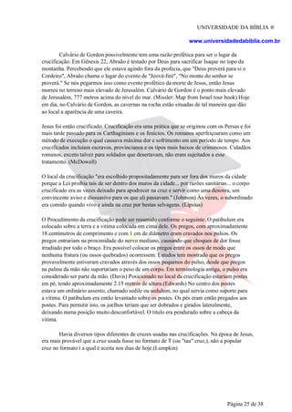 UNIVERSIDADE DA BÍBLIA ®
www.universidadedabiblia.com.br
Calvário de Gordon possivelmente tem uma razão profética para ser o lugar da
crucificação. Em Gênesis 22, Abraão é testado por Deus para sacrificar Isaque no topo da
montanha. Percebendo que ele estava agindo fora da profecia, que "Deus proverá para si o
Cordeiro", Abraão chama o lugar do evento de "Jeová-Jiré", "No monte do senhor se
proverá." Se nós pegarmos isso como evento profético da morte de Jesus, então Jesus
morreu no terreno mais elevado de Jerusalém. Calvário de Gordon é o ponto mais elevado
de Jerusalém, 777 metros acima do nível do mar. (Missler: Map from Israel tour book) Hoje
em dia, no Calvário de Gordon, as cavernas na rocha estão situadas de tal maneira que dão
ao local a aparência de uma caveira.
Jesus foi então crucificado. Crucificação era uma prática que se originou com os Persas e foi
mais tarde passado para os Carthaginians e os fenícios. Os romanos aperfeiçoaram como um
método de execução o qual causava máxima dor e sofrimento em um período de tempo. Aos
crucificados incluíam escravos, provincianos e os tipos mais baixos de criminosos. Cidadãos
romanos, exceto talvez para soldados que desertavam, não eram sujeitados a esse
tratamento. (McDowell)
O local da crucificação "era escolhido propositadamente para ser fora dos muros da cidade
porque a Lei proibia tais de ser dentro dos muros da cidade... por razões sanitárias... o corpo
crucificado era as vezes deixado para apodrecer na cruz e servir como uma desonra, um
convincente aviso e dissuasivo para os que ali passavam." (Johnson) Às vezes, o subordinado
era comido quando vivo e ainda na cruz por bestas selvagens. (Lipsius)
O Procedimento da crucificação pode ser resumido conforme o seguinte. O patibulum era
colocado sobre a terra e a vitima colocada em cima dele. Os pregos, com aproximadamente
18 centímetros de comprimento e com 1 cm de diâmetro eram cravados nos pulsos. Os
pregos entrariam na proximidade do nervo mediano, causando que choques de dor fosse
irradiado por todo o braço. Era possível colocar os pregos entre os ossos de modo que
nenhuma fratura (ou ossos quebrados) ocorressem. Estudos tem mostrado que os pregos
provavelmente estiveram cravados através dos ossos pequenos do pulso, desde que pregos
na palma da mão não suportariam o peso de um corpo. Em terminologia antiga, o pulso era
considerado ser parte da mão. (Davis) Posicionado no local da crucificação estariam postes
em pé, tendo aproximadamente 2.15 metros de altura.(Edwards) No centro dos postes
estava um ordinário assento, chamado sedile ou sedulum, no qual servia como suporte para
a vítima. O patibulum era então levantado sobre os postes. Os pés eram então pregados aos
postes. Para permitir isto, os joelhos teriam que ser dobrados e girados lateralmente,
deixando numa posição muito desconfortável. O titulo era pendurado sobre a cabeça da
vitima.
Havia diversos tipos diferentes de cruzes usadas nas crucificações. Na época de Jesus,
era mais provável que a cruz usada fosse no formato de T (ou "tau" cruz,), não a popular
cruz no formato t a qual é aceita nos dias de hoje.(Lumpkin)
Página 25 de 38
 