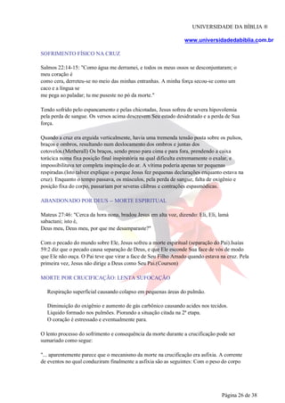 UNIVERSIDADE DA BÍBLIA ®
www.universidadedabiblia.com.br
SOFRIMENTO FÍSICO NA CRUZ
Salmos 22:14-15: "Como água me derramei, e todos os meus ossos se desconjuntaram; o
meu coração é
como cera, derreteu-se no meio das minhas entranhas. A minha força secou-se como um
caco e a língua se
me pega ao paladar; tu me puseste no pó da morte."
Tendo sofrido pelo espancamento e pelas chicotadas, Jesus sofreu de severa hipovolemia
pela perda de sangue. Os versos acima descrevem Seu estado desidratado e a perda de Sua
força.
Quando a cruz era erguida verticalmente, havia uma tremenda tensão posta sobre os pulsos,
braços e ombros, resultando num deslocamento dos ombros e juntas dos
cotovelos.(Metherall) Os braços, sendo preso para cima e para fora, prendendo a caixa
torácica numa fixa posição final inspiratória na qual dificulta extremamente o exalar, e
impossibilitava ter completa inspiração do ar. A vítima poderia apenas ter pequenas
respiradas.(Isto talvez explique o porque Jesus fez pequenas declarações enquanto estava na
cruz). Enquanto o tempo passava, os músculos, pela perda de sangue, falta de oxigênio e
posição fixa do corpo, passariam por severas cãibras e contrações espasmódicas.
ABANDONADO POR DEUS -- MORTE ESPIRITUAL
Mateus 27:46: "Cerca da hora nona, bradou Jesus em alta voz, dizendo: Eli, Eli, lamá
sabactani; isto é,
Deus meu, Deus meu, por que me desamparaste?"
Com o pecado do mundo sobre Ele, Jesus sofreu a morte espiritual (separação do Pai).Isaías
59:2 diz que o pecado causa separação de Deus, e que Ele esconde Sua face de vós de modo
que Ele não ouça. O Pai teve que virar a face de Seu Filho Amado quando estava na cruz. Pela
primeira vez, Jesus não dirige a Deus como Seu Pai.(Courson)
MORTE POR CRUCIFICAÇÃO: LENTA SUFOCAÇÃO
Respiração superficial causando colapso em pequenas áreas do pulmão.
Diminuição do oxigênio e aumento de gás carbônico causando acides nos tecidos.
Líquido formado nos pulmões. Piorando a situação citada na 2ª etapa.
O coração é estressado e eventualmente para.
O lento processo do sofrimento e consequência da morte durante a crucificação pode ser
sumariado como segue:
"... aparentemente parece que o mecanismo da morte na crucificação era asfixia. A corrente
de eventos no qual conduziram finalmente a asfixia são as seguintes: Com o peso do corpo
Página 26 de 38
 