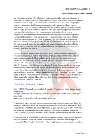 UNIVERSIDADE DA BÍBLIA ®
www.universidadedabiblia.com.br
que está sendo suportado pelo sedulum, os braços eram puxados para cima. Causando o
intercostal e o músculo peitoral a ser esticado. Além disso, o movimento destes músculos era
oposto pelo peso do corpo. Com os músculos respiratórios esticados assim, a respiração
torna-se relativamente fixa. Enquanto dispnea desenvolve e dor nos pulsos e braços
aumentam, a vítima era forçada a levantar o corpo do sedulum, transferindo desse modo o
peso do corpo aos pés. A respiração tornam-se mais fácil, mas com o peso do corpo sendo
exercido pelos pés, a dor nos pés e pernas aumentava. Quando a dor se tornava
insuportável, a vítima repentinamente abaixava outra vez para o sedulum com o peso do
corpo puxando os pulsos e outra vez esticando os músculos intercostal. Dessa maneira, a
vítima alterna entre levantar seu corpo do sedulum a fim de respirar e repentinamente
abaixando no sedulum para aliviar a dor nos pés. Eventualmente, ele torna-se esgotado ou
fica inconsciente de modo que não poderia mais levantar seu corpo do sedulum. Nesta
posição, com os músculos respiratórios essencialmente paralisados, a vitima sufocava e
morria.(DePasquale and Burch)
Devido a defeituosa respiração, os pulmões da vitima começavam a ter colapsos em
pequenas áreas causando hipoxia e hipercarbia. Uma acides respiratória, com a falta de
compensação pelos rins devido a perda de sangue decorrentes das numerosas surras,
resultou em um aumento da pressão cardíaca, que bate mais rápido para compensar.
Acumulam líquidos nos pulmões. Sob o stress da hipoxia e acides o coração eventualmente
falha. Há diversas teorias diferentes na real causa da morte. Uma teoria declara que houve
um enchimento do pericárdio com liquido, que pôs uma pressão fatal na habilidade do
coração de bombear sangue (Lumpkin). Uma outra teoria declara que Jesus morreu de
ruptura cardíaca." (Bergsma) A real causa da morte de Jesus , entretanto, " pode ter sido por
múltiplos fatores e relacionado primeiramente a choques hipovolemicos, exaustante asfixia e
talvez aguda falha cardíaca. "(Edwards) Uma fatal arritmia cardíaca pode ter causado o
evento terminal. (Johnson, Edwards)
UMA ÚLTIMA BEBIDA DO VINAGRE
João 19:29-30: "Estava ali um vaso cheio de vinagre. Puseram, pois, numa cana de hissopo
uma esponja
ensopada de vinagre, e lha chegaram à boca. Então Jesus, depois de ter tomado o vinagre,
disse: Está
consumado. E, inclinando a cabeça, entregou o espirito.
Tendo sofrido severa perda de sangue de suas numerosos espancamentos e desta forma em
um estado desidratado, Jesus, em uma das suas últimas declarações, diz "Tenho sede." Foi 2
vezes oferecido bebida a Ele na cruz. A primeira, na qual Ele recusou, era vinho veja Vinho
nos tempos de Jesusdrogado (misturado com mirra) veja também Aspéctos Médicos da
Morte de Jesus. Ele escolheu enfrentar a morte sem uma mente turvada. Edersheim escreve:
"Era uma prática de misericórdia Judaica dar aqueles conduzidos a execução uma poção de
um forte vinho veja Vinho nos tempos de Jesusmisturado com mirra para entorpecer a
consciência" (Mass Sem 2.9; Bemid. R. 10). Esta função caritativa era realizada à custa de, se
Página 27 de 38
 