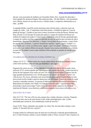 UNIVERSIDADE DA BÍBLIA ®
www.universidadedabiblia.com.br
não por, uma associação de mulheres em Jerusalém (Sanh. 43a). A poção foi oferecido a
Jesus quando Ele alcançou Gólgota. Mas tendo provado....Ele não beberia....Ele encontraria
com a Morte, mesmo no seu mais severo e violento modo, e conquistar submetendo-se ao
todo....(p.880).
A segunda bebida, a qual Ele aceita momentos antes da Sua morte, é descrita como um
vinagre de vinho - veja . É importante notar Dois pontos. A bebida foi dada em "cana da
planta de hissopo". Lembre-se que estes eventos ocorreram na festa da Páscoa. Durante esta
festa, (Êxodo 12:22) hissopo foi usado para aplicar o sangue do cordeiro da Páscoa nos
umbrais de madeira dos judeus. É interessante o final desta cana de hissopo apontando para
o sangue do cordeiro perfeito o qual era aplicado na cruz de madeira para salvação de toda a
humanidade. (Barclay) Em adicional, o vinagre é um produto da fermentação, o qual é feito
de suco de uva e fermento. A palavra literalmente significa "aquilo o qual é azedado" e é
relacionado com o termo em Hebreu para "aquilo o qual é levedado". (Holmans) Fermento
ou levedo, é um símbolo Bíblico do pecado. Quando Jesus tomou esta bebida, (i.e. a bebida
no qual era "levedada") assim sendo simbólico Dele tomando os pecados do mundo sobre
Seu corpo.
CELEBRAÇÃO DA OPOSIÇÃO GUERRA ESPIRITUAL
Salmos 22:12-13: " Muitos touros me cercam; fortes touros de Basã me rodeiam. Abrem
contra mim sua boca, como um leão que despedaça e que ruge."
Enquanto Ele estava na cruz, trevas cobriram a terra (do meio-dia às três da tarde). Jesus,
emLucas 22:53, assocía aqueles que o prenderam com o poder das trevas. Aonde estavam as
forcas do mal enquanto Jesus estava na cruz? Os versos acima do Salmo 22 parece fora do
lugar quando primeiramente se lê. Ali não aparenta ter menção de "touros" e "leões" em
volta da cruz. Os versos, entretanto, tem um profundo significado.(Courson) Basã era uma
área ao leste do Rio Jordão a qual era famosa por sua fertilidade. O gado era criado lá o qual
cresciam a tamanhos enormes. As pessoas lá adoravam espíritos demoníacos (associados a
Baal) dentro do rebanho. Em1 Pedro 5:8, Satanás e descrito como " rugindo como leão...
procurando a quem possa tragar" Estes versos são desta forma sugestivos da atividade
espiritual de Satanás e seus demônios, celebrando enquanto Jesus estava sofrendo na cruz.
JESUS DEU SUA VIDA
João 10:17-18: " Por isto o Pai me ama, porque dou a minha vida para a retomar. Ninguém
ma tira de mim, mas eu de mim mesmo a dou; tenho autoridade para a dar, e tenho
autoridade para retomá-la. Este mandamento recebi de meu Pai."
Lucas 23:46: "Jesus, clamando com grande voz, disse: Pai, nas tuas mãos entrego o meu
espírito. E, havendo dito isso, expirou.".
O tempo médio de sofrimento antes da morte por crucificação é indicada aproximadamente
de 2 a 4 dias (Tenney), embora a casos relatados aonde a vitima viveu por 9 dias. (Lipsius) As
Página 28 de 38
 