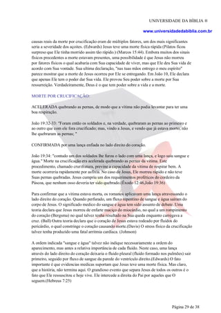 UNIVERSIDADE DA BÍBLIA ®
www.universidadedabiblia.com.br
causas reais da morte por crucificação eram de múltiplos fatores, um dos mais significantes
seria a severidade dos açoites. (Edwards) Jesus teve uma morte física rápida (Pilatos ficou
surpreso que Ele tinha morrido assim tão rápido.) (Marcos 15:44). Embora muitos dos sinais
físicos precedentes a morte estavam presentes, uma possibilidade é que Jesus não morreu
por fatores físicos o qual acabaria com Sua capacidade de viver, mas que Ele deu Sua vida de
acordo com Sua vontade. Sua ultima declaração, "nas tuas mãos entrego o meu espírito"
parece mostrar que a morte de Jesus ocorreu por Ele se entregando. Em João 10, Ele declara
que apenas Ele tem o poder dar Sua vida. Ele provou Seu poder sobre a morte por Sua
ressurreição. Verdadeiramente, Deus é o que tem poder sobre a vida e a morte.
MORTE POR CRUCIFICAÇÃO:
ACELERADA quebrando as pernas, de modo que a vítima não podia levantar para ter uma
boa respiração.
João 19:32-33: "Foram então os soldados e, na verdade, quebraram as pernas ao primeiro e
ao outro que com ele fora crucificado; mas, vindo a Jesus, e vendo que já estava morto, não
lhe quebraram as pernas; "
CONFIRMADA por uma lança enfiada no lado direito do coração.
João 19:34: "contudo um dos soldados lhe furou o lado com uma lança, e logo saiu sangue e
água." Morte na crucificação era acelerada quebrando as pernas da vitima. Este
procedimento, chamado crurifratura, previne a capacidade da vitima de respirar bem. A
morte ocorreria rapidamente por asfixia. No caso de Jesus, Ele morreu rápido e não teve
Suas pernas quebradas. Jesus cumpriu um dos requerimentos proféticos do cordeiro da
Páscoa, que nenhum osso deveria ter sido quebrado.(Êxodo 12:46,João 19:36)
Para confirmar que a vitima estava morta, os romanos aplicavam uma lança atravessando o
lado direito do coração. Quando perfurado, um fluxo repentino de sangue e água saíram do
corpo de Jesus. O significado medico do sangue e água tem sido assunto de debate. Uma
teoria declara que Jesus morreu de enfarte maciço do miocárdio, no qual a um rompimento
do coração (Bergsma) no qual talvez tenha resultado na Sua queda enquanto carregava a
cruz. (Ball) Outra teoria declara que o coração de Jesus estava rodeado por fluidos do
pericárdio, o qual constringe o coração causando morte.(Davis) O stress físico da crucificação
talvez tenha produzido uma fatal arritmia cardíaca. (Johnson)
A ordem indicada "sangue e água" talvez não indique necessariamente a ordem do
aparecimento, mas antes a relativa importância de cada fluido. Neste caso, uma lança
através do lado direito do coração deixaria o fluido pleural (fluido formado nos pulmões) sair
primeiro, seguido por fluxo de sangue da parede do ventrículo direito.(Edwards) O fato
importante é que evidencias medicas suportam que Jesus teve uma morte física. Mas claro,
que a história, não termina aqui. O grandioso evento que separa Jesus de todos os outros é o
fato que Ele ressuscitou e hoje vive. Ele intercede a direita do Pai por aqueles que O
seguem.(Hebreus 7:25)
Página 29 de 38
 