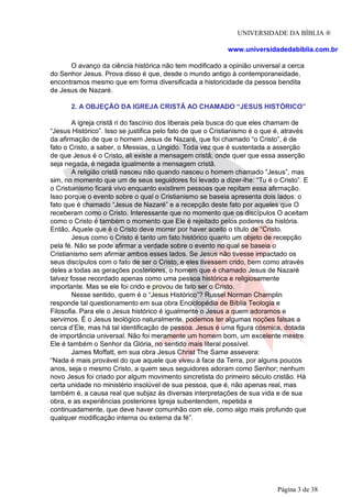 UNIVERSIDADE DA BÍBLIA ®
www.universidadedabiblia.com.br
O avanço da ciência histórica não tem modificado a opinião universal a cerca
do Senhor Jesus. Prova disso é que, desde o mundo antigo à contemporaneidade,
encontramos mesmo que em forma diversificada a historicidade da pessoa bendita
de Jesus de Nazaré.
2. A OBJEÇÃO DA IGREJA CRISTÃ AO CHAMADO “JESUS HISTÓRICO”
A igreja cristã ri do fascínio dos liberais pela busca do que eles chamam de
“Jesus Histórico”. Isso se justifica pelo fato de que o Cristianismo é o que é, através
da afirmação de que o homem Jesus de Nazaré, que foi chamado “o Cristo”, é de
fato o Cristo, a saber, o Messias, o Ungido. Toda vez que é sustentada a asserção
de que Jesus é o Cristo, ali existe a mensagem cristã; onde quer que essa asserção
seja negada, é negada igualmente a mensagem cristã.
A religião cristã nasceu não quando nasceu o homem chamado “Jesus”, mas
sim, no momento que um de seus seguidores foi levado a dizer-lhe: “Tu é o Cristo”. E
o Cristianismo ficará vivo enquanto existirem pessoas que repitam essa afirmação.
Isso porque o evento sobre o qual o Cristianismo se baseia apresenta dois lados: o
fato que é chamado “Jesus de Nazaré” e a recepção deste fato por aqueles que O
receberam como o Cristo. Interessante que no momento que os discípulos O aceitam
como o Cristo é também o momento que Ele é rejeitado pelos poderes da história.
Então, Aquele que é o Cristo deve morrer por haver aceito o título de “Cristo.
Jesus como o Cristo é tanto um fato histórico quanto um objeto de recepção
pela fé. Não se pode afirmar a verdade sobre o evento no qual se baseia o
Cristianismo sem afirmar ambos esses lados. Se Jesus não tivesse impactado os
seus discípulos com o fato de ser o Cristo, e eles tivessem crido, bem como através
deles a todas as gerações posteriores, o homem que é chamado Jesus de Nazaré
talvez fosse recordado apenas como uma pessoa histórica e religiosamente
importante. Mas se ele foi crido e provou de fato ser o Cristo.
Nesse sentido, quem é o “Jesus Histórico”? Russel Norman Champlin
responde tal questionamento em sua obra Enciclopédia de Bíblia Teologia e
Filosofia. Para ele o Jesus histórico é igualmente o Jesus a quem adoramos e
servimos. É o Jesus teológico naturalmente, podemos ter algumas noções falsas a
cerca d’Ele, mas há tal identificação de pessoa. Jesus é uma figura cósmica, dotada
de importância universal. Não foi meramente um homem bom, um excelente mestre.
Ele é também o Senhor da Glória, no sentido mais literal possível.
James Moffatt, em sua obra Jesus Christ The Same assevera:
“Nada é mais provável do que aquele que viveu à face da Terra, por alguns poucos
anos, seja o mesmo Cristo, a quem seus seguidores adoram como Senhor; nenhum
novo Jesus foi criado por algum movimento sincretista do primeiro século cristão. Há
certa unidade no ministério insolúvel de sua pessoa, que é, não apenas real, mas
também é, a causa real que subjaz às diversas interpretações de sua vida e de sua
obra, e as experiências posteriores Igreja subentendem, repetida e
continuadamente, que deve haver comunhão com ele, como algo mais profundo que
qualquer modificação interna ou externa da fé”.
Página 3 de 38
 