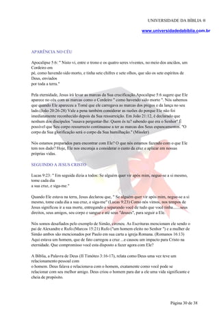 UNIVERSIDADE DA BÍBLIA ®
www.universidadedabiblia.com.br
APARÊNCIA NO CÉU
Apocalipse 5:6: " Nisto vi, entre o trono e os quatro seres viventes, no meio dos anciãos, um
Cordeiro em
pé, como havendo sido morto, e tinha sete chifres e sete olhos, que são os sete espíritos de
Deus, enviados
por toda a terra."
Pela eternidade, Jesus irá levar as marcas da Sua crucificação.Apocalipse 5:6 sugere que Ele
aparece no céu com as marcas como o Cordeiro " como havendo sido morto ". Nós sabemos
que quando Ele apareceu a Tomé que ele carregava as marcas dos pregos e da lança no seu
lado.(João 20:26-28) Vale a pena também considerar as razões do porque Ele não foi
imediatamente reconhecido depois da Sua ressurreição. Em João 21:12, é declarado que
nenhum dos discípulos "ousava perguntar-lhe: Quem és tu? sabendo que era o Senhor" É
possível que Seu corpo ressurrecto continuasse a ter as marcas dos Seus espancamentos. "O
corpo da Sua glorificação será o corpo da Sua humilhação." (Missler)
Nós estamos preparados para encontrar com Ele? O que nós estamos fazendo com o que Ele
tem nos dado? Hoje, Ele nos encoraja a considerar o custo da cruz e aplicar em nossas
próprias vidas.
SEGUINDO A JESUS CRISTO
Lucas 9:23: " Em seguida dizia a todos: Se alguém quer vir após mim, negue-se a si mesmo,
tome cada dia
a sua cruz, e siga-me."
Quando Ele estava na terra, Jesus declarou que, " Se alguém quer vir após mim, negue-se a si
mesmo, tome cada dia a sua cruz, e siga-me" (Lucas 9:23) Como nós vimos, nos tempos de
Jesus significou ir a sua morte, entregando e separando você de tudo que você tinha.......seus
direitos, seus amigos, seu corpo e sangue e até seus "deuses", para seguir a Ele.
Nós somos desafiados pelo exemplo de Simão, cireneu. As Escrituras mencionam ele sendo o
pai de Alexandre e Rufo.(Marcos 15:21) Rufo ("um homem eleito no Senhor ") e a mulher de
Simão ambos são mencionados por Paulo em sua carta a igreja Romana. (Romanos 16:13)
Aqui estava um homem, que de fato carregou a cruz ...e causou um impacto para Cristo na
eternidade. Que compromisso você esta disposto a fazer agora com Ele?
A Bíblia, a Palavra de Deus (II Timóteo 3:16-17), relata como Deus uma vez teve um
relacionamento pessoal com
o homem. Deus falava e relacionava com o homem, exatamente como você pode se
relacionar com seu melhor amigo. Deus criou o homem para dar a ele uma vida significante e
cheia de propósito.
Página 30 de 38
 