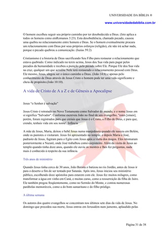 UNIVERSIDADE DA BÍBLIA ®
www.universidadedabiblia.com.br
O homem escolheu seguir seu próprio caminho por ter desobedecido a Deus. (Isto aplica a
todos os homens como emRomanos 3:23). Esta desobediência, chamado pecado, causou
uma quebra no relacionamento entre homem e Deus. Se o homem eventualmente procura
um relacionamento com Deus por seus próprios esforços (religião), ele não irá achar nada,
porque o pecado quebrou a comunicação. (Isaías 59:2)
Cristianismo é a historia de Deus sacrificando Seu Filho para restaurar o relacionamento que
estava quebrado. Como indicado no texto acima, Jesus deu Sua vida para pagar pelos
pecados da humanidade e recebeu a punição pelo pecado sobre Ele. Porque Ele deu Sua vida
na cruz, qualquer um que acredite Nele terá restaurado o relacionamento pessoal com Deus.
Ele mesmo, Jesus, alegou ser o único caminho a Deus. (João 14:6) e apenas pelo
conhecimento de Deus através de Jesus Cristo o homem pode ter uma vida significante e
cheia de propósito.(João 10:10).
A vida de Cristo de A a Z e de Gênesis a Apocalipse
Jesus “o Senhor é salvação”
Jesus Cristo é retratado no Novo Testamento como Salvador do mundo, e o nome Jesus em
si significa "Salvador". Conforme escreveu João no final de seu evangelho, "estes [sinais],
porém, foram registrados para que creiais que Jesus é o Cristo, o Filho de Deus, e para que,
crendo, tenhais vida em seu nome'. Infância
A mãe de Jesus, Maria, deitou o bebê Jesus numa manjedoura quando ele nasceu em Belém,
onde os pastores o visitaram. Jesus foi apresentado no templo, e depois Maria e José,
padrasto de Jesus, fugiram para o Egito com Jesus após a visita dos magos. Eles retomaram
posteriormente a Nazaré, onde José trabalhou como carpinteiro. Além da visita de Jesus ao
templo quando tinha doze anos, quando ele ouviu os mestres e lhes fez perguntas, nada
mais é conhecido à respeito da sua infância.
Três anos de ministério
Quando Jesus tinha cerca de 30 anos, João Batista o batizou no rio Jordão, antes de Jesus ir
para o deserto a fim de ser tentado por Satanás. Após isto, Jesus iniciou seu ministério
público, escolhendo doze apóstolos para estarem com ele. Jesus fez muitos milagres, como
transformar a água em vinho em Caná, e muitas curas, como a ressurreição da filha de Jairo.
Ele também pregou freqüentemente, como no Sermão do Monte, e contou numerosas
parábolas memoráveis, como a do bom samaritano e do filho pródigo.
A última semana
Os autores dos quatro evangelhos se concentram nos últimos sete dias da vida de Jesus. No
domingo que precedeu sua morte, Jesus entrou em Jerusalém num jumento, aplaudido pelas
Página 31 de 38
 