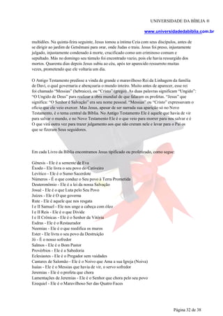 UNIVERSIDADE DA BÍBLIA ®
www.universidadedabiblia.com.br
multidões. Na quinta-feira seguinte, Jesus tomou a íntima Ceia com seus discípulos, antes de
se dirigir ao jardim de Getsêmani para orar, onde Judas o traiu. Jesus foi preso, injustamente
julgado, injustamente condenado à morte, crucificado como um criminoso comum e
sepultado. Más no domingo seu túmulo foi encontrado vazio, pois ele havia ressurgido dos
mortos. Quarenta dias depois Jesus subiu ao céu, após ter aparecido ressurreto muitas
vezes, prometendo que ele voltaria um dia.
O Antigo Testamento predisse a vinda de grande e maravilhoso Rei da Linhagem da família
de Davi, o qual governaria e abençoaria o mundo inteiro. Muito antes de aparecer, esse rei
foi chamado “Messias” (hebraico), ou “Cristo” (grego). As duas palavras significam “Ungido”:
“O Ungido de Deus” para realizar a obra mundial de que falaram os profetas. “Jesus” que
significa: “O Senhor é Salvação” era seu nome pessoal. “Messias” ou “Cristo” expressavam o
ofício que ele veio exercer. Mas Jesus, apesar de ser narrada sua aparição só no Novo
Testamento, é o tema central da Bíblia. No Antigo Testamento Ele é aquele que havia de vir
para salvar o mundo, e no Novo Testamento Ele é o que veio para morrer para nos salvar e é
O que virá outra vez para trazer julgamento aos que não creram nele e levar para o Pai os
que se fizeram Seus seguidores.
Em cada Livro da Bíblia encontramos Jesus tipificado ou profetizado, como segue:
Gênesis - Ele é a semente de Eva
Êxodo - Ele livra o seu povo do Cativeiro
Levítico - Ele é o Sumo Sacerdote
Números - É o que conduz o Seu povo à Terra Prometida
Deuteronômio - Ele é a lei da nossa Salvação
Josué - Ele é o que Luta pelo Seu Povo
Juízes - Ele é O que governa
Rute - Ele é aquele que nos resgata
I e II Samuel - Ele nos unge a cabeça com óleo
I e II Reis - Ele é o que Divide
I e II Crônicas - Ele é o Senhor da Vitória
Esdras - Ele é o Restaurador
Neemias - Ele é o que reedifica os muros
Ester - Ele livra o seu povo da Destruição
Jó - É o nosso sofredor
Salmos - Ele é o Bom Pastor
Provérbios - Ele é a Sabedoria
Eclesiastes - Ele é o Pregador sem vaidades
Cantares de Salomão - Ele é o Noivo que Ama a sua Igreja (Noiva)
Isaías - Ele é o Messias que havia de vir, o servo sofredor
Jeremias - Ele é o profeta que chora
Lamentações de Jeremias - Ele é o Senhor que chora pelo seu povo
Ezequiel - Ele é o Maravilhoso Ser das Quatro Faces
Página 32 de 38
 