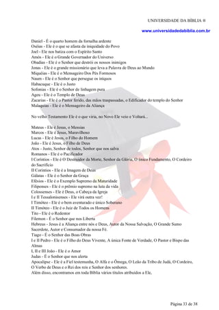 UNIVERSIDADE DA BÍBLIA ®
www.universidadedabiblia.com.br
Daniel - É o quarto homem da fornalha ardente
Oséias - Ele é o que se afasta da iniquidade do Povo
Joel - Ele nos batiza com o Espírito Santo
Amós - Ele é o Grande Governador do Universo
Obadias - Ele é o Senhor que destrói os nossos inimigos
Jonas - Ele é o grande missionário que leva a Palavra de Deus ao Mundo
Miquéias - Ele é o Mensageiro Dos Pés Formosos
Naum - Ele é o Senhor que persegue os iníquos
Habacuque - Ele é o Justo
Sofonias - Ele é o Senhor de linhagem pura
Ageu - Ele é o Templo de Deus
Zacarias - Ele é o Pastor ferido, das mãos traspassadas, o Edificador do templo do Senhor
Malaquias - Ele é o Mensageiro da Aliança
No velho Testamento Ele é o que viria, no Novo Ele veio e Voltará...
Mateus - Ele é Jesus, o Messias
Marcos - Ele é Jesus, Maravilhoso
Lucas - Ele é Jesus, o Filho do Homem
João - Ele é Jesus, o Filho de Deus
Atos - Justo, Senhor de todos, Senhor que nos salva
Romanos - Ele é o Pacificador
I Coríntios - Ele é O Destruidor da Morte, Senhor da Glória, O único Fundamento, O Cordeiro
do Sacrifício
II Coríntios - Ele é a Imagem de Deus
Gálatas - Ele é o Senhor da Graça
Efésios - Ele é o Exemplo Supremo da Maturidade
Filipenses - Ele é o prêmio supremo na luta da vida
Colossenses - Ele é Deus, o Cabeça da Igreja
I e II Tessalonisenses - Ele virá outra vez!
I Timóteo - Ele é o bem aventurado e único Soberano
II Timóteo - Ele é o Juiz de Todos os Homens
Tito - Ele é o Redentor
Filemon - É o Senhor que nos Liberta
Hebreus - Jesus é a Aliança entre nós e Deus, Autor da Nossa Salvação, O Grande Sumo
Sacerdote, Autor e Consumador da nossa Fé.
Tiago - É o Senhor das Boas Obras
I e II Pedro - Ele é o Filho do Deus Vivente, A única Fonte de Verdade, O Pastor e Bispo das
Almas
I, II e III João - Ele é o Amor
Judas - É o Senhor que nos alerta
Apocalipse - Ele é a Fiel testemunha, O Alfa e o Ômega, O Leão da Tribo de Judá, O Cordeiro,
O Verbo de Deus e o Rei dos reis e Senhor dos senhores.
Além disso, encontramos em toda Bíblia vários títulos atribuídos a Ele,
Página 33 de 38
 