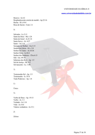 UNIVERSIDADE DA BÍBLIA ®
www.universidadedabiblia.com.br
Renovo - Is.4:2
Resplandescente estrela da manhã - Ap.22:16
Rocha - ICo.10:4
Rosa de Sarom - Cant. 2:1
S-
Salvador - Lc.2:11
Santo de Deus - Mc.1:24
Santo de Israel - Is.41:14
Santo Servo - At. 4:27
Santo - At.3:14
Semente da Mulher - Gn.3:15
Senhor da Glória - ICo. 2:8
Senhor de Todos - At.10:36
Senhor Deus - Is.26:4
Senhor dos Senhores - ITm.6:15
Siló - Gn. 49:10
Soberano dos Reis - Ap. 1:5
Sol da Justiça - Ml. 4:2
Sol nascente - Lc. 1:68
T-
Testemunha fiel - Ap. 1:5
Testemunho - Is. 55:4
Todo-Poderoso - Ap. 1:8
U-
Único
V-
Verbo de Deus - Ap. 19:13
Verbo - Jo. 1:1
Verdade - Jo.1:14
Vida - Jo.14:6
Videira verdadeira - Jo.15:1
Z-
Zeloso
Página 37 de 38
 