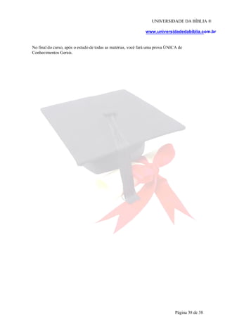 UNIVERSIDADE DA BÍBLIA ®
www.universidadedabiblia.com.br
No final do curso, após o estudo de todas as matérias, você fará uma prova ÚNICA de
Conhecimentos Gerais.
Página 38 de 38
 
