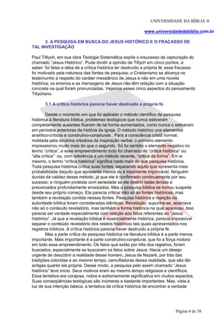 UNIVERSIDADE DA BÍBLIA ®
www.universidadedabiblia.com.br
3. A PESQUISA EM BUSCA DO JESUS HISTÓRICO E O FRACASSO DE
TAL INVESTIGAÇÃO
Paul Tilllych, em sua obra Teologia Sistemática expõe o insucesso da capturação do
chamado “Jesus Histórico”. Pude dividir a opinião de Tillych em cinco pontos, a
saber: foi falsa a idéia de a crítica histórica ter destruído a própria fé; esse fracasso
foi motivado pela natureza das fontes de pesquisa; o Cristianismo se alicerça no
testemunho a respeito do caráter messiânico de Jesus e não em uma novela
histórica; os ensinos e as mensagens de Jesus não têm relação com a situação
concreta na qual foram pronunciadas. Vejamos esses cinco aspectos do pensamento
Tillychano.
3.1 A crítica histórica parecia haver destruído a própria fé.
Desde o momento em que foi aplicado o método científico de pesquisa
histórica à literatura bíblica, problemas teológicos que nunca estiveram
completamente ausentes ficaram de tal forma aumentados, como nunca o estiveram
em períodos anteriores da história da igreja. O método histórico une elementos
analítico-críticos e construtivo-conjeturais . Para a consciência cristã normal,
moldada pela doutrina ortodoxa da inspiração verbal, o primeiro elemento
impressionou muito mais do que o segundo. Só foi sentido o elemento negativo no
termo “crítica”, e esse empreendimento todo foi chamado de “crítica histórica” ou
“alta crítica”` ou, com referência a um método recente, “critica da forma”. Em si
mesmo, o termo “crítica histórica” significa nada mais do que pesquisa histórica.
Toda pesquisa histórica crítica suas fontes, separando aquilo que apresenta mais
probabilidade daquilo que apresenta menos ou é totalmente improvável. Ninguém
duvida da validez desse método, já que ele é confirmado continuamente por seu
sucesso; e ninguém protesta com seriedade se ele destrói belas lendas e
preconceitos profundamente enraizados. Mas a pesquisa bíblica se tornou suspeita
desde seu próprio começo. Ela parecia criticar não só as fontes históricas, mas
também a revelação contida nessas fontes. Pesquisa histórica e rejeição da
autoridade bíblica foram consideradas idênticas. Revelação, supunha-se, abarcava
não só o conteúdo revelatório, mas também a forma histórica na qual apareceu. Isso
parecia ser verdade especialmente com relação aos fatos referentes ao “Jesus
histórico”. Já que a revelação bíblica é essencialmente histórica, parecia impossível
separar o conteúdo revelatório dos relatos históricos tais quais apresentados nos
registros bíblicos. A crítica histórica parecia haver destruído a própria fé.
Mas a parte crítica da pesquisa histórica na literatura bíblica é a parte menos
importante. Mais importante é a parte construtivo-conjetural, que foi a força motora
em todo esse empreendimento. Os fatos que estão por três dos registros, foram
buscados; especialmente se buscaram os fatos sobre Jesus. Havia um desejo
urgente de descobrir a realidade desse homem, Jesus de Nazaré, por trás das
tradições coloridas e ao mesmo tempo, camufladoras dessa realidade, que são tão
antigas quanto ela própria. Desse modo, a pesquisa pelo assim chamado “Jesus
histórico” teve início. Seus motivos eram ao mesmo tempo religiosos e científicos.
Essa tentativa era corajosa, nobre e extremamente significativa em muitos aspectos.
Suas conseqüências teológicas são inúmeras e bastante importantes. Mas, vista à
luz de sua intenção básica, a tentativa da crítica histórica de encontrar a verdade
Página 4 de 38
 