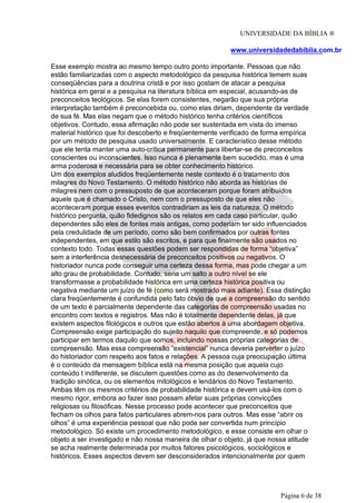 UNIVERSIDADE DA BÍBLIA ®
www.universidadedabiblia.com.br
Esse exemplo mostra ao mesmo tempo outro ponto importante. Pessoas que não
estão familiarizadas com o aspecto metodológico da pesquisa histórica temem suas
conseqüências para a doutrina cristã e por isso gostam de atacar a pesquisa
histórica em geral e a pesquisa na literatura bíblica em especial, acusando-as de
preconceitos teológicos. Se elas forem consistentes, negarão que sua própria
interpretação também é preconcebida ou, como elas diriam, dependente da verdade
de sua fé. Mas elas negam que o método histórico tenha critérios científicos
objetivos. Contudo, essa afirmação não pode ser sustentada em vista do imenso
material histórico que foi descoberto e freqüentemente verificado de forma empírica
por um método de pesquisa usado universalmente. E característico desse método
que ele tenta manter uma auto-crítica permanente para libertar-se de preconceitos
conscientes ou inconscientes. Isso nunca é plenamente bem sucedido, mas é uma
arma poderosa e necessária para se obter conhecimento histórico.
Um dos exemplos aludidos freqüentemente neste contexto é o tratamento dos
milagres do Novo Testamento. O método histórico não aborda as histórias de
milagres nem com o pressuposto de que aconteceram porque foram atribuídos
aquele que é chamado o Cristo, nem com o pressuposto de que eles não
aconteceram porque esses eventos contradiriam as leis da natureza. O método
histórico pergunta, quão fidedignos são os relatos em cada caso particular, quão
dependentes são eles de fontes mais antigas, como poderiam ter sido influenciados
pela credulidade de um período, como são bem confirmados por outras fontes
independentes, em que estilo são escritos, e para que finalmente são usados no
contexto todo. Todas essas questões podem ser respondidas de forma “objetiva”
sem a interferência desnecessária de preconceitos positivos ou negativos. O
historiador nunca pode conseguir uma certeza dessa forma, mas pode chegar a um
alto grau de probabilidade. Contudo, seria um salto a outro nível se ele
transformasse a probabilidade histórica em uma certeza histórica positiva ou
negativa mediante um juízo de fé (como será mostrado mais adiante). Essa distinção
clara freqüentemente é confundida pelo fato óbvio de que a compreensão do sentido
de um texto é parcialmente dependente das categorias de compreensão usadas no
encontro com textos e registros. Mas não é totalmente dependente delas, já que
existem aspectos filológicos e outros que estão abertos à uma abordagem objetiva.
Compreensão exige participação do sujeito naquilo que compreende, e só podemos
participar em termos daquilo que somos, incluindo nossas próprias categorias de
compreensão. Mas essa compreensão “existencial” nunca deveria perverter o juízo
do historiador com respeito aos fatos e relações. A pessoa cuja preocupação última
é o conteúdo da mensagem bíblica está na mesma posição que aquela cujo
conteúdo t indiferente, se discutem questões como as do desenvolvimento da
tradição sinótica, ou os elementos mitológicos e lendários do Novo Testamento.
Ambas têm os mesmos critérios de probabilidade histórica e devem usá-los com o
mesmo rigor, embora ao fazer isso possam afetar suas próprias convicções
religiosas ou filosóficas. Nesse processo pode acontecer que preconceitos que
fecham os olhos para fatos particulares abrem-nos para outros. Mas esse “abrir os
olhos” é uma experiência pessoal que não pode ser convertida num princípio
metodológico. Só existe um procedimento metodológico, e esse consiste em olhar o
objeto a ser investigado e não nossa maneira de olhar o objeto, já que nossa atitude
se acha realmente determinada por muitos fatores psicológicos, sociológicos e
históricos. Esses aspectos devem ser desconsiderados intencionalmente por quem
Página 6 de 38
 