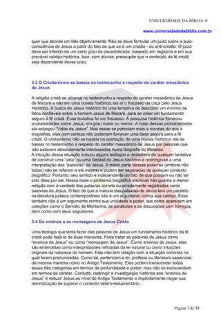 UNIVERSIDADE DA BÍBLIA ®
www.universidadedabiblia.com.br
quer que aborde um fato objetivamente. Não se deve formular um juízo sobre a auto-
consciência de Jesus a partir do fato de que se é um cristão - ou anti-cristão. O juízo
deve ser inferido de um certo grau de plausibilidade, baseado em registros e em sua
provável validez histórica. Isso, sem dúvida, pressupõe que o conteúdo da fé cristã
seja dependente desse juízo.
3.3 O Cristianismo se baseia no testemunho a respeito do caráter messiânico
de Jesus
A religião cristã se alicerça no testemunho a respeito do caráter messiânico de Jesus
de Nazaré e não em uma novela histórica, eis aí o fracasso da caça pelo Jesus
Histórico. A busca do Jesus histórico foi uma tentativa de descobrir um mínimo de
fatos confiáveis sobre o homem Jesus de Nazaré, para se obter um fundamento
seguro à fé cristã. Essa tentativa foi um fracasso. A pesquisa histórica forneceu
probabilidades sobre Jesus, em grau maior ou menor. A base dessas probabilidades,
ela esboçou “Vidas de Jesus”. Mas essas se pareciam mais a novelas do que a
biografias; elas com certeza não poderiam fornecer uma base segura para a fé
cristã. O cristianismo não se baseia na aceitação de uma novela histórica; ele se
baseia no testemunho a respeito do caráter messiânico de Jesus por pessoas que
não estavam absolutamente interessadas numa biografia do Messias.
A intuição dessa situação induziu alguns teólogos a desistirem de qualquer tentativa
de construir uma “vida” ou uma Gestalt do Jesus histórico e restringir-se a uma
interpretação das “palavras” de Jesus. A maior parte dessas palavras (embora não
todas) não se referem a ele mesmo e podem ser separadas de qualquer contexto
biográfico. Portanto, seu sentido é independente do fato de que possam ou não ter
sido ditas por ele. Nessa base o problema biográfico insolúvel não guarda a menor
relação com a verdade das palavras correta ou erradamente registradas como
palavras de Jesus. O fato de que a maioria das palavras de Jesus tem um paralelo
na literatura judaica contemporânea não é um argumento contra sua validez. Esse
também não é um argumento contra sua unicidade e poder, tais como aparecem em
coleções como o Sermão da Montanha, as parábolas e as discussões com inimigos,
bem como com seus seguidores.
3.4 Os ensinos e as mensagens de Jesus Cristo
Uma teologia que tenta fazer das palavras de Jesus um fundamento histórico da fé
cristã pode fazê-lo de duas maneiras. Pode tratar as palavras de Jesus como
“ensinos de Jesus” ou como “mensagem de Jesus”. Como ensinos de Jesus, elas
são entendidas como interpretações refinadas da lei natural ou como intuições
originais da natureza do homem. Elas não tem relação com a situação concreta na
qual foram pronunciadas. Como tal, pertencem à lei, profecia ou literatura sapiencial,
da mesma maneira como no Antigo Testamento. Elas podem transcender todas
essas três categorias em termos de profundidade e poder; mas não os transcendem
em termos de caráter. Contudo, restringir a investigação histórica aos “ensinos de
Jesus” é reduzir Jesus ao nível do Antigo Testamento e implicitamente negar sua
reivindicação de superar o contexto vétero-testamentário .
Página 7 de 38
 