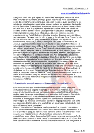 UNIVERSIDADE DA BÍBLIA ®
www.universidadedabiblia.com.br
A segunda forma pela qual a pesquisa histórica se restringe às palavras de Jesus C
mais profunda que a primeira. Ele nega que as palavras de Jesus sejam regras
gerais de comportamento humano, que elas sejam regras às quais a gente deva se
sujeitar, ou que elas sejam universais e possam portanto ser abstraídas da situação
na qual foram ditas. Em vez disso, enfatizam a mensagem de Jesus de que o Reino
de Deus está “à mão” e que portanto aqueles que querem entrar nele devem se
decidir a favor ou contra o Reino. Essas palavras de Jesus não são regras gerais,
mas exigências concretas. Essa interpretação do Jesus histórico, sugerida
especialmente por Rudolf Bultmann, identifica o sentido de Jesus com o sentido de
sua mensagem. Ele exige uma decisão, a saber, a decisão por Deus. E essa decisão
inclui a aceitação da Cruz, porque ele mesmo aceitou a sua. Aquilo que é
historicamente impossível, a saber, o esboço de uma “vida” ou uma Gestalt de
Jesus, é engenhosamente evitado usando aquilo que está imediatamente dado - a
saber, sua mensagem sobre o Reino de Deus e suas condições e apegando-se cada
vez mais ao “paradoxo da Cruz de Cristo” Mas até mesmo esse método de juízo
histórico restrito não pode oferecer um fundamento à fé cristã. Ele não mostra como
pode ser cumprida a exigência de decidir-se pelo Reino de Deus. A situação de ter
que se decidir permanece sendo aquela sob a lei. Não transcende a situação do
Antigo Testamento, a situação da busca por Cristo. Pode-se chamar a essa teologia
de “liberalismo existencialista” em contraste com o “liberalismo legalista” do primeiro.
Mas nenhum desses métodos responde à pergunta de onde reside o poder de
obedecer aos ensinos de Jesus ou de decidir-se pelo Reino de Deus. Isso esses
métodos não podem fazer porque a resposta deve vir de uma nova realidade que, de
acordo com a mensagem cristã, é o Novo Ser em Jesus como o Cristo. A Cruz é o
símbolo de um dom antes de ser o símbolo de uma exigência. Mas, se isso for
aceito, é impossível retirar-se do ser de Cristo para refugiar-se em suas palavras. A
via de acesso última da pesquisa e busca do Jesus histórico está barrada, e
manifesta o fracasso da tentativa de apresentar um fundamento à fé cristã através da
investigação histórica.
3.5 A confusão semântica em torno da expressão “Jesus Histórico”
Esse resultado teria sido reconhecido com mais facilidade se não fosse pela
confusão semântica a respeito do sentido do termo “Jesus histórico”. Esse termo foi
usado predominantemente para os resultados da pesquisa histórica referente ao
caráter e vida da pessoa que está por trás dos registros do Evangelho. Como todo
conhecimento histórico, nosso conhecimento dessa pessoa é fragmentário e
hipotético. A investigação histórica sujeita esse conhecimento ao ceticismo
metodológico e à mudança contínua que ocorre nos traços particulares, bem como
nos essenciais. Ela tem como alvo ideal atingir um alto grau de probabilidade, mas
em muitos casos isso é impossível.
O termo “Jesus histórico” também é usado para significar o evento “Jesus como
Cristo” como um elemento factual. O termo nesse sentido levanta a questão da fé e
não a questão da pesquisa histórica. Se o elemento factual no evento cristão fosse
negado, seria negado também o fundamento do cristianismo. Ceticismo
metodológico sobre o labor da pesquisa histórica não nega esse elemento. A fé não
pode nem mesmo garantir o nome “Jesus” com respeito àquele que foi o Cristo. Ela
deve deixar isso às incertezas de nosso conhecimento histórico. Mas a fé garante a
Página 8 de 38
 