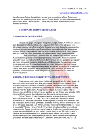 UNIVERSIDADE DA BÍBLIA ®
www.universidadedabiblia.com.br
transformação factual da realidade naquela vida pessoal que o Novo Testamento
expressa em sua imagem de Jesus como o Cristo. Se não se distinguirem esses dois
sentidos do termo “Jesus histórico”, não é possível haver nenhuma discussão
honesta e frutífera.
II. A COMPLETA CRISTIFICAÇÃO DE JESUS
1. CONCEITO DE CRISTIFICAÇÃO
Christos em grego é “ungido”, de epichriô, “ungir, “untar”. A ilustração utilizada
pelo Educador em Teologia Expedito Nogueira Marinho bem se adeqúa a essa
etimologia: quando cai sobre uma folha de papel uma gota de azeite, esse papel ou
qualquer outra substância porosa fica ungida ou permeada pelo óleo ao ponto de
parecer ambos a mesma coisa, porque tanto o azeite está no papel como o papel
está no azeite, de forma que ambos não podem serem vistos separadamente.
Por “cristificação”, entende-se o ato ou efeito de o homem Jesus de
Nazaré (de fato, pessoa humana) ser permeado pelo “Cristo”. Para isso ocorrer
Jesus teve que ser efetivamente homem. Entretanto, é preciso ponderar que apesar
de Jesus ter nascido, crescido, trabalhado, sofrido como ser humano, não viveu
como todo indivíduo. O nosso Senhor não era o tipo de homem como os outros
homens. Essa análise deve ser feita para não se cair nos extremismos: uns elevam
Jesus, a tal ponto de perder a sua humanidade como faziam os docéticos do
passado; outros diminuem Jesus a tal ponto de confundi-lo com um mero ser
humano qualquer.
2. SER FILHO DO HOMEM: REQUISITO PARA SER CRISTIFICADO
O primeiro requisito para Jesus de Nazaré ser cristificado foi o fato de ele não
ser um homem do tipo que toda a raça humana é. Ele foi o único homem 100%
humano, enquanto o restante dos seres humanos são apenas semi-humanos. Por
isso mesmo, enquanto Se manifestou em carne aos homens, Ele preferia Se auto-
entitular “O Filho do Homem”. Nosso Senhor não se denominou como filho de
homem, mas sim Filho do homem, o que significa ser ele filho de uma geração 100%
hominal. Ele foi gerado de modo diferente do restante da humanidade.
O título Filho do Homem freqüentemente é aplicado à pessoa de Cristo,
lembra sua humanidade (Jo 1.14). Cerca de 79 vezes esta expressão ocorre
somente no NT e com exclusividade, nos Evangelhos, e vinte e duas vezes no livro
do Apocalipse. Em Ezequiel (por toda a extensão do livro), a frase é empregada por
Deus 91 vezes. Segundo o Dr. Allmen, em seu Vocabulário Bíblico citado por Tasker
a expressão “Filho do Homem” (Jo 3.13) havia se tornado uma figura messiânica
mais corrente. Esse é o motivo porque um exame dos textos evangélicos permitem,
quase sem possibilidade de erro, preferir que ao designar-se “Filho do homem” o
Senhor Jesus escolheu esse título, evidentemente, menos comprometido pelo
nacionalismo judaico e pelas esperanças bélicas. Havia também uma esperança
judaica do “Homem dos últimos tempos”, conforme lemos em Rm 5.12-21; 1 Co
Página 9 de 38
 
