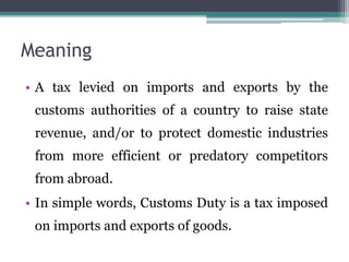 Meaning
• A tax levied on imports and exports by the
customs authorities of a country to raise state
revenue, and/or to protect domestic industries
from more efficient or predatory competitors
from abroad.
• In simple words, Customs Duty is a tax imposed
on imports and exports of goods.
 
