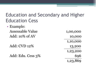 Education and Secondary and Higher
Education Cess
• Example:
Assessable Value 1,00,000
Add: 10% of AV 10,000
1,10,000
Add: CVD 12% 13,200
1,23,200
Add: Edu. Cess 3% 696
1,23,869
 