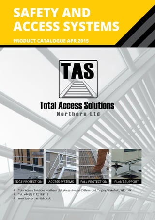 safety and
access systems
PRODUCT CATALOGUE APR 2015
EDGE PROTECTION ACCESS SYSTEMS FALL PROTECTION PLANT SUPPORT
 Total Access Solutions Northern Ltd , Access House 63 Rein road, Tingley, Wakefield, WF3 1HY
 Tel: +44 (0) 1132 189115
 www.tas-northernltd.co.uk
TAS
Total Access Solutions
N o r t h e r n L t d
 