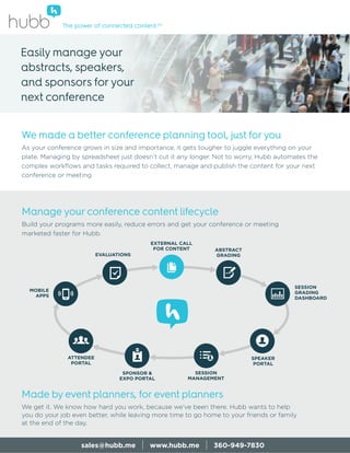 Made by event planners, for event planners
We get it. We know how hard you work, because we’ve been there. Hubb wants to help
you do your job even better, while leaving more time to go home to your friends or family
at the end of the day.
The power of connected content.SM
Manage your conference content lifecycle
Build your programs more easily, reduce errors and get your conference or meeting
marketed faster for Hubb.
sales@hubb.me | www.hubb.me | 360-949-7830
We made a better conference planning tool, just for you
As your conference grows in size and importance, it gets tougher to juggle everything on your
plate. Managing by spreadsheet just doesn’t cut it any longer. Not to worry, Hubb automates the
complex workﬂows and tasks required to collect, manage and publish the content for your next
conference or meeting.
Easily manage your
abstracts, speakers,
and sponsors for your
next conference
SESSION
GRADING
DASHBOARD
EVALUATIONS
EXTERNAL CALL
FOR CONTENT ABSTRACT
GRADING
SPEAKER
PORTAL
SESSION
MANAGEMENT
SPONSOR &
EXPO PORTAL
ATTENDEE
PORTAL
MOBILE
APPS
 